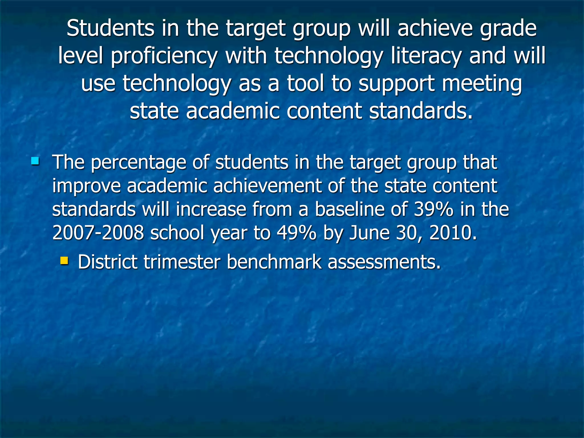 Students in the target group will achieve grade
    level proficiency with technology literacy and will
       use technology as a tool to support meeting
            state academic content standards.

   The percentage of students in the target group that
    improve academic achievement of the state content
    standards will increase from a baseline of 39% in the
    2007-2008 school year to 49% by June 30, 2010.
      District trimester benchmark assessments.
 