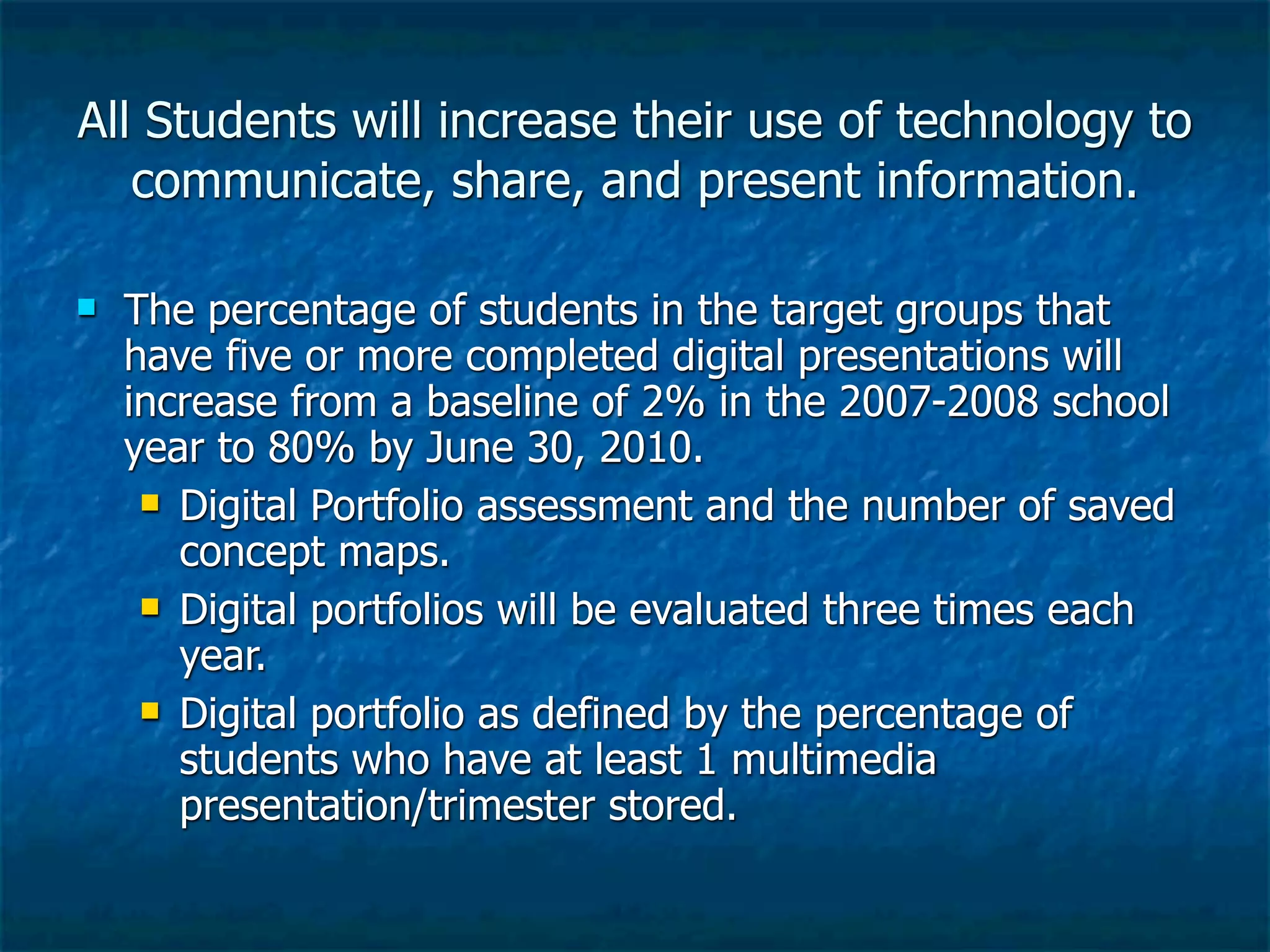 All Students will increase their use of technology to
   communicate, share, and present information.

   The percentage of students in the target groups that
    have five or more completed digital presentations will
    increase from a baseline of 2% in the 2007-2008 school
    year to 80% by June 30, 2010.
      Digital Portfolio assessment and the number of saved
       concept maps.
      Digital portfolios will be evaluated three times each
       year.
      Digital portfolio as defined by the percentage of
       students who have at least 1 multimedia
       presentation/trimester stored.
 