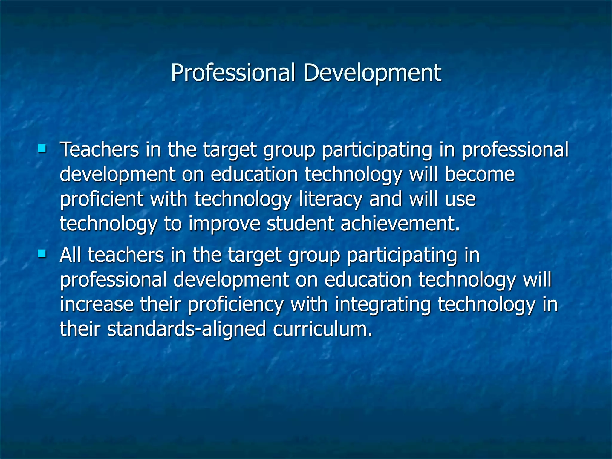 Professional Development


   Teachers in the target group participating in professional
    development on education technology will become
    proficient with technology literacy and will use
    technology to improve student achievement.
   All teachers in the target group participating in
    professional development on education technology will
    increase their proficiency with integrating technology in
    their standards-aligned curriculum.
 