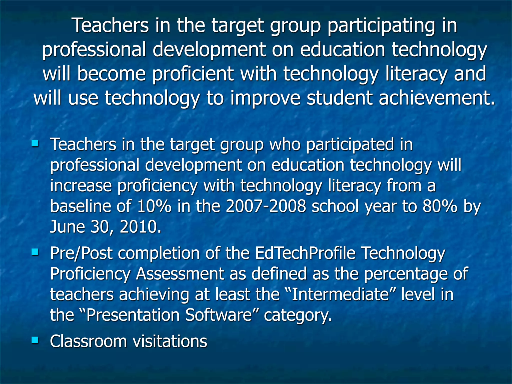 Teachers in the target group participating in
 professional development on education technology
 will become proficient with technology literacy and
will use technology to improve student achievement.

   Teachers in the target group who participated in
    professional development on education technology will
    increase proficiency with technology literacy from a
    baseline of 10% in the 2007-2008 school year to 80% by
    June 30, 2010.
   Pre/Post completion of the EdTechProfile Technology
    Proficiency Assessment as defined as the percentage of
    teachers achieving at least the “Intermediate” level in
    the “Presentation Software” category.
   Classroom visitations
 