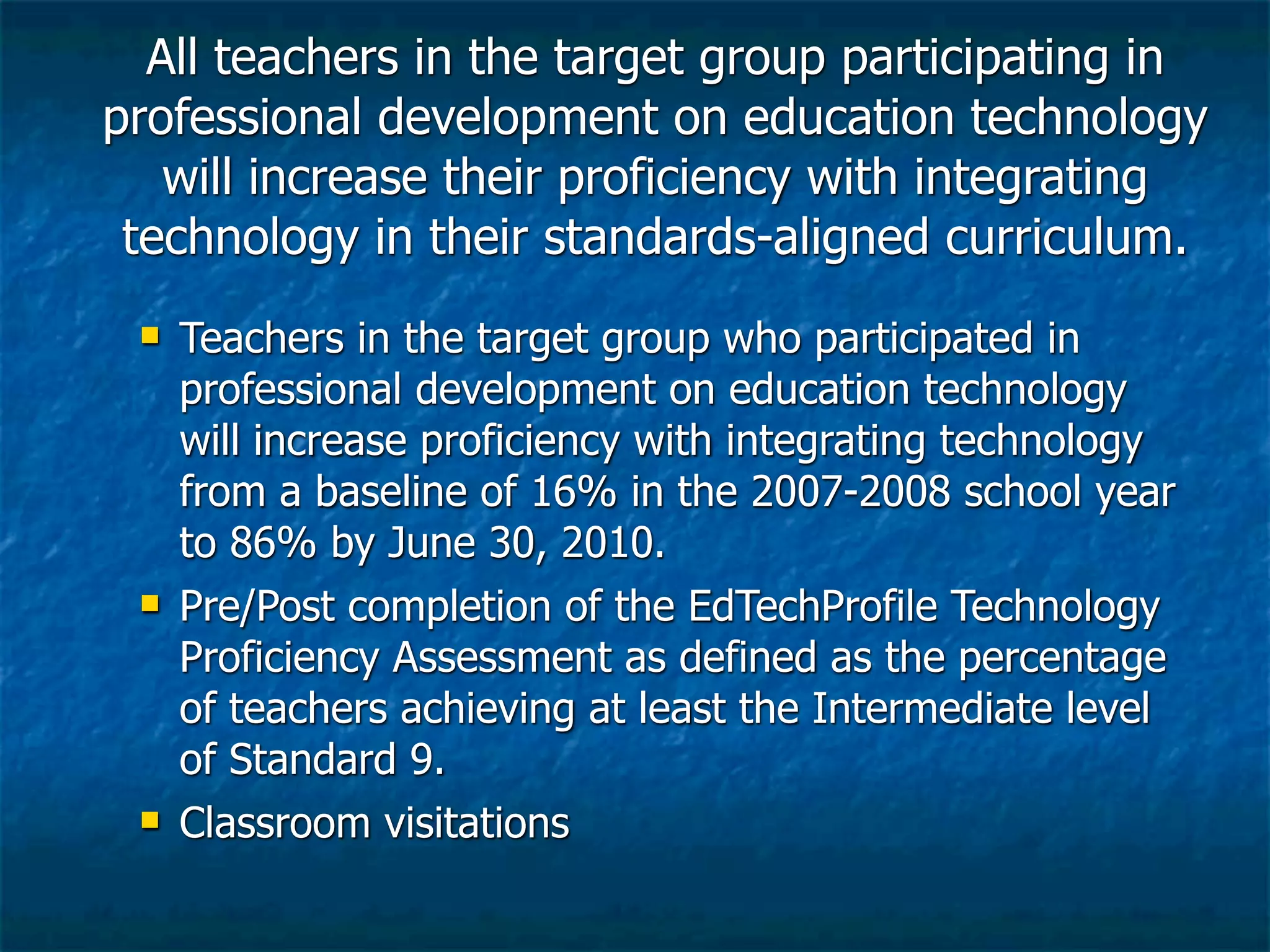 All teachers in the target group participating in
professional development on education technology
   will increase their proficiency with integrating
 technology in their standards-aligned curriculum.
    Teachers in the target group who participated in
     professional development on education technology
     will increase proficiency with integrating technology
     from a baseline of 16% in the 2007-2008 school year
     to 86% by June 30, 2010.
    Pre/Post completion of the EdTechProfile Technology
     Proficiency Assessment as defined as the percentage
     of teachers achieving at least the Intermediate level
     of Standard 9.
    Classroom visitations
 
