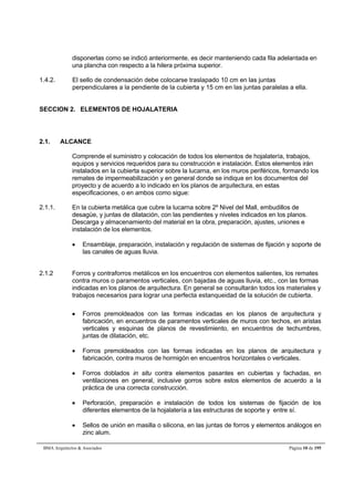 disponerlas como se indicó anteriormente, es decir manteniendo cada fila adelantada en 
una plancha con respecto a la hilera próxima superior. 
1.4.2. El sello de condensación debe colocarse traslapado 10 cm en las juntas 
perpendiculares a la pendiente de la cubierta y 15 cm en las juntas paralelas a ella. 
SECCION 2. ELEMENTOS DE HOJALATERIA 
2.1. ALCANCE 
Comprende el suministro y colocación de todos los elementos de hojalatería, trabajos, 
equipos y servicios requeridos para su construcción e instalación. Estos elementos irán 
instalados en la cubierta superior sobre la lucarna, en los muros periféricos, formando los 
remates de impermeabilización y en general donde se indique en los documentos del 
proyecto y de acuerdo a lo indicado en los planos de arquitectura, en estas 
especificaciones, o en ambos como sigue: 
2.1.1. En la cubierta metálica que cubre la lucarna sobre 2º Nivel del Mall, embudillos de 
desagüe, y juntas de dilatación, con las pendientes y niveles indicados en los planos. 
Descarga y almacenamiento del material en la obra, preparación, ajustes, uniones e 
instalación de los elementos. 
 Ensamblaje, preparación, instalación y regulación de sistemas de fijación y soporte de 
las canales de aguas lluvia. 
2.1.2 Forros y contraforros metálicos en los encuentros con elementos salientes, los remates 
contra muros o paramentos verticales, con bajadas de aguas lluvia, etc., con las formas 
indicadas en los planos de arquitectura. En general se consultarán todos los materiales y 
trabajos necesarios para lograr una perfecta estanqueidad de la solución de cubierta. 
 Forros premoldeados con las formas indicadas en los planos de arquitectura y 
fabricación, en encuentros de paramentos verticales de muros con techos, en aristas 
verticales y esquinas de planos de revestimiento, en encuentros de techumbres, 
juntas de dilatación, etc. 
 Forros premoldeados con las formas indicadas en los planos de arquitectura y 
fabricación, contra muros de hormigón en encuentros horizontales o verticales. 
 Forros doblados in situ contra elementos pasantes en cubiertas y fachadas, en 
ventilaciones en general, inclusive gorros sobre estos elementos de acuerdo a la 
práctica de una correcta construcción. 
 Perforación, preparación e instalación de todos los sistemas de fijación de los 
diferentes elementos de la hojalatería a las estructuras de soporte y entre sí. 
 Sellos de unión en masilla o silicona, en las juntas de forros y elementos análogos en 
zinc alum. 
BMA Arquitectos & Asociados Página 10 de 195 
 
