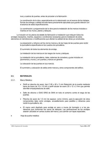 tura y cuadros de puertas, antes de proceder a la fabricación. 
La coordinación de la obra, especialmente en lo relacionado con el avance de los trabajos, 
formas de entrega y calidad de toda faena previamente ejecutada que guarde relación con 
el alcance de estas especificaciones. 
La coordinación y programación de la obra para la instalación de los marcos incluidos o 
insertos en los muros, pilares y tabiques. 
La inclusión en los planos de detalle de fabricación e instalación que indiquen todos los 
anclajes necesarios, insertos, espacios o condiciones necesarias para la instalación de estos 
elementos sin demoliciones o modificaciones que afecten la calidad de las obras ya construidas. 
La preparación y refuerzo ad hoc de los marcos y de las hojas de las puertas para recibir 
la quincallería especificada en los cuadros de quincallería. 
El suministro de todos los elementos de anclaje. 
La instalación de los marcos en los rasgos de muros y tabiques. 
La instalación de la quincallería, rieles, sistemas de corredera y guías incluidos en 
pavimentos y muros, y en puertas y marcos en general. 
La colocación de las puertas en sus marcos. 
El suministro y colocación de sellos entre marcos y otros componentes del edificio. 
2.3. MATERIALES. 
2.3.1. Marco Metalico: 
 Perfil en plancha de acero, tipo C 80 x 40 x 3 mm Retención de la puerta mediante 
barra de acero de 15 x 15 mm o perfil tubular de acero 25 x 12 x 2 mm que permita 
atornillar empaquetaduras de sello. 
 Sello de silicona o IGAS GRIS de SIKA en todo el contorno contra el rasgo de las 
puertas. 
 Plancha de acero de 1,5 mm de espesor, como mínimo, para la ejecución de otros 
componentes tales como anclajes, encasillamiento para pestillos y refuerzos para 
recibir la quincallería, etc. 
 El marco será diseñado para anclaje en seco a muros de hormigón o a los pie-derechos 
que conforman los vanos de tabiques. Las perforaciones de los anclajes 
estarán ubicadas en cantos ocultos del marco y se cubrirán con tapas especiales. 
 Hoja de puerta metalica: 
BMA Arquitectos  Asociados Página 100 de 195 
 