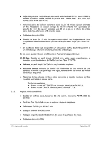  Hojas íntegramente construidas en plancha de acero laminado en frío, estructurados y 
sellados. Estructura interior: bastidor en perfil de acero, tubular de 40 x 40 x 2mm., tipo 
norma ASTM A-500 de CINTAC. 
 Por ambas caras del bastidor: plancha de acero lisa, de 1,5 mm de espesor, laminada 
en frío. Atiesadores de sección omega de 10x19x17x19x10 mm, ejecutados en 
plancha de 1 mm de espesor, soldados cada 30 cm a eje por el interior de ambas 
caras de la hoja, alternados a 15 cm entre caras. 
 Soldadura al arco tipo MIG. 
 Plancha de acero de 1,5 mm. de espesor como mínimo para la ejecución de otros 
componentes tales como refuerzos para recibir la quincallería, cajas para cerraduras, 
etc. 
 En puertas de doble hoja, se ejecutará un astrágalo en perfil Z de 20x45x20x2 mm o 
un doble traslapo rehundido en el encuentro entre ambas hojas. 
En los casos que se indiquen en el Cuadro de Puertas la hoja podrá incluir: 
28. Mirillas. Bastidor en perfil ángulo 30x30x2 mm. Vidrio según especificación, y 
junquillos en perfiles tubulares de 10x10x1 mm tipo PJ de INTUPAC. 
 Celosías, en perfil ángulo 30x30x2 mm, según detalles en planos. 
 Aislación térmica mediante un relleno con colchoneta de lana mineral de una 
densidad no menor a 24 kgs/m3 tipo semi-rígida, llenando todos los huecos del interior 
de las hojas de puertas. 
 Fijaciones de las celosías, mirillas u otros elementos al bastidor mediante tornillos 
roscalata cadmiados de cabeza plana. 
Productos aceptables: 
 Puerta modelo MET EMERG, de Industrias Metalúrgicas BASH S.A. 
 Puerta modelo OPACA, fabricada por ODIS CHILE LTDA. 
2.3.3. Hoja de puerta con celosias: 
 Bastidor en perfil de acero, tubular de 80 x 40 x 2mm., tipo norma ASTM A-500 de 
CINTAC. 
 Perfil tipo Z de 20x45x5x2 mm. en el contorno interior de bastidores. 
 Celosías en Perfil ángulo 30x30x2 mm. 
 Botaguas en Perfil de 40x20x2 mm. 
 Astrágalo en perfil Z de 20x45x20x2 mm. En casos de puertas de dos hojas. 
 Soldadura al arco tipo MIG. 
BMA Arquitectos  Asociados Página 101 de 195 
 