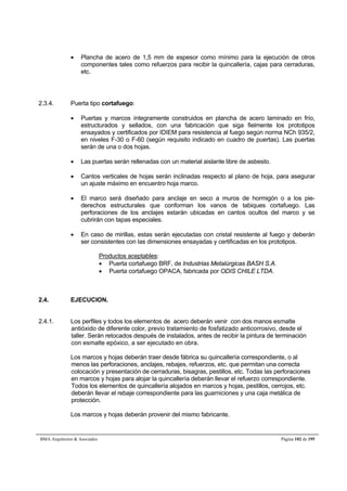  Plancha de acero de 1,5 mm de espesor como mínimo para la ejecución de otros 
componentes tales como refuerzos para recibir la quincallería, cajas para cerraduras, 
etc. 
2.3.4. Puerta tipo cortafuego: 
 Puertas y marcos íntegramente construidos en plancha de acero laminado en frío, 
estructurados y sellados, con una fabricación que siga fielmente los prototipos 
ensayados y certificados por IDIEM para resistencia al fuego según norma NCh 935/2, 
en niveles F-30 o F-60 (según requisito indicado en cuadro de puertas). Las puertas 
serán de una o dos hojas. 
 Las puertas serán rellenadas con un material aislante libre de asbesto. 
 Cantos verticales de hojas serán inclinadas respecto al plano de hoja, para asegurar 
un ajuste máximo en encuentro hoja marco. 
 El marco será diseñado para anclaje en seco a muros de hormigón o a los pie-derechos 
estructurales que conforman los vanos de tabiques cortafuego. Las 
perforaciones de los anclajes estarán ubicadas en cantos ocultos del marco y se 
cubrirán con tapas especiales. 
 En caso de mirillas, estas serán ejecutadas con cristal resistente al fuego y deberán 
ser consistentes con las dimensiones ensayadas y certificadas en los prototipos. 
Productos aceptables: 
 Puerta cortafuego BRF, de Industrias Metalúrgicas BASH S.A. 
 Puerta cortafuego OPACA, fabricada por ODIS CHILE LTDA. 
2.4. EJECUCION. 
2.4.1. Los perfiles y todos los elementos de acero deberán venir con dos manos esmalte 
antióxido de diferente color, previo tratamiento de fosfatizado anticorrosivo, desde el 
taller. Serán retocados después de instalados, antes de recibir la pintura de terminación 
con esmalte epóxico, a ser ejecutado en obra. 
Los marcos y hojas deberán traer desde fábrica su quincallería correspondiente, o al 
menos las perforaciones, anclajes, rebajes, refuerzos, etc. que permitan una correcta 
colocación y presentación de cerraduras, bisagras, pestillos, etc. Todas las perforaciones 
en marcos y hojas para alojar la quincallería deberán llevar el refuerzo correspondiente. 
Todos los elementos de quincallería alojados en marcos y hojas, pestillos, cerrojos, etc. 
deberán llevar el rebaje correspondiente para las guarniciones y una caja metálica de 
protección. 
Los marcos y hojas deberán provenir del mismo fabricante. 
BMA Arquitectos  Asociados Página 102 de 195 
 