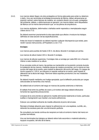 2.4.2. Los marcos deben llegar a la obra protegidos en forma adecuada para evitar su deterioro 
o daño. Una vez removidas el embalaje proveniente de fábrica, deben almacenarse en 
posición vertical, sobre listones de madera, sin contacto directo con el suelo, protegidos 
del ambiente, alabeo, o deformaciones en general. Los marcos deben venir etiquetados 
de fábrica con la misma denominación que en los planos de arquitectura. 
Los marcos abollados, deformados o dañados serán reparados o reemplazados según 
criterio de la I.T.O. 
Se deberá examinar previamente la obra ejecutada que afecte o involucre los trabajos 
definidos en esta sección de las especificaciones. 
Antes de iniciar la instalación se deberá reportar cualquier discrepancia que exista, para 
recibir nuevas instrucciones, al Propietario o a la I.T.O. 
Anclajes: 
Los marcos para puertas de hasta 2.30 m. de altura, llevarán 4 anclajes por jamba. 
Los marcos de altura hasta 2.45 m. llevarán 5 anclajes. 
Los marcos de alturas superiores, 5 anclajes más un anclaje por cada 600 mm o fracción 
inferior a esta medida en su altura. 
Si se concreta contra el marco, las jambas se mantendrán en la posición correcta durante 
la instalación de los marcos, mediante piezas de madera provisorias, por lo menos en tres 
puntos del rasgo de la puerta, para impedir la alteración del ancho del rasgo. En rasgos de 
ancho superior a 1.20 m. se colocará un soporte vertical en el centro, para impedir la 
alteración de la altura del rasgo. Remover estos soportes provisorios una vez instalados 
los marcos. 
Se deberá impedir mediante una huelga apropiada, que la deflexión producida por cargas 
estructurales se transmita a los marcos. 
Se sellará todo el contorno del rasgo en marcos de puertas exteriores e interiores. 
El sellado final entre los perfiles de acero y el mortero del rasgo deberá efectuarse 
tomando las siguientes precauciones: 
Limpieza de la zona donde se aplicará la masilla eliminando totalmente el óxido, partículas 
sueltas o impregnación que impidan una buena adherencia. 
Colocar una cantidad suficiente de masilla utilizando el pomo del envase. 
Rematar el trabajo alisando para mejorar la adherencia con una espátula, cuchillo, etc., 
retirando los excesos para dar una terminación perfecta. 
Se consultará una banda continua de neopreno en todo el contorno interior del marco en 
puertas herméticas. 
Una vez terminados los trabajos se deberá retirar todo escombro o material sobrante y 
equipos ocupados, del sitio de la faena. 
BMA Arquitectos  Asociados Página 103 de 195 
 