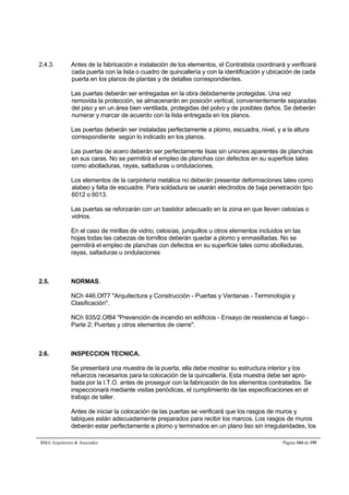 2.4.3. Antes de la fabricación e instalación de los elementos, el Contratista coordinará y verificará 
cada puerta con la lista o cuadro de quincallería y con la identificación y ubicación de cada 
puerta en los planos de plantas y de detalles correspondientes. 
Las puertas deberán ser entregadas en la obra debidamente protegidas. Una vez 
removida la protección, se almacenarán en posición vertical, convenientemente separadas 
del piso y en un área bien ventilada, protegidas del polvo y de posibles daños. Se deberán 
numerar y marcar de acuerdo con la lista entregada en los planos. 
Las puertas deberán ser instaladas perfectamente a plomo, escuadra, nivel, y a la altura 
correspondiente según lo indicado en los planos. 
Las puertas de acero deberán ser perfectamente lisas sin uniones aparentes de planchas 
en sus caras. No se permitirá el empleo de planchas con defectos en su superficie tales 
como abolladuras, rayas, saltaduras u ondulaciones. 
Los elementos de la carpintería metálica no deberán presentar deformaciones tales como 
alabeo y falta de escuadre. Para soldadura se usarán electrodos de baja penetración tipo 
6012 o 6013. 
Las puertas se reforzarán con un bastidor adecuado en la zona en que lleven celosías o 
vidrios. 
En el caso de mirillas de vidrio, celosías, junquillos u otros elementos incluidos en las 
hojas todas las cabezas de tornillos deberán quedar a plomo y enmasilladas. No se 
permitirá el empleo de planchas con defectos en su superficie tales como abolladuras, 
rayas, saltaduras u ondulaciones 
2.5. NORMAS. 
NCh 446.Of77 Arquitectura y Construcción - Puertas y Ventanas - Terminología y 
Clasificación. 
NCh 935/2.Of84 Prevención de incendio en edificios - Ensayo de resistencia al fuego - 
Parte 2: Puertas y otros elementos de cierre. 
2.6. INSPECCION TECNICA. 
Se presentará una muestra de la puerta, ella debe mostrar su estructura interior y los 
refuerzos necesarios para la colocación de la quincallería. Esta muestra debe ser apro-bada 
por la I.T.O. antes de proseguir con la fabricación de los elementos contratados. Se 
inspeccionará mediante visitas periódicas, el cumplimiento de las especificaciones en el 
trabajo de taller. 
Antes de iniciar la colocación de las puertas se verificará que los rasgos de muros y 
tabiques están adecuadamente preparados para recibir los marcos. Los rasgos de muros 
deberán estar perfectamente a plomo y terminados en un plano liso sin irregularidades, los 
BMA Arquitectos  Asociados Página 104 de 195 
 