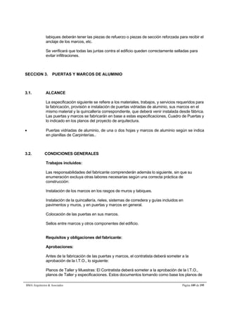 tabiques deberán tener las piezas de refuerzo o piezas de sección reforzada para recibir el 
anclaje de los marcos, etc. 
Se verificará que todas las juntas contra el edificio queden correctamente selladas para 
evitar infiltraciones. 
SECCION 3. PUERTAS Y MARCOS DE ALUMINIO 
3.1. ALCANCE 
La especificación siguiente se refiere a los materiales, trabajos, y servicios requeridos para 
la fabricación, provisión e instalación de puertas vidriadas de aluminio, sus marcos en el 
mismo material y la quincallería correspondiente, que deberá venir instalada desde fábrica. 
Las puertas y marcos se fabricarán en base a estas especificaciones, Cuadro de Puertas y 
lo indicado en los planos del proyecto de arquitectura. 
 Puertas vidriadas de aluminio, de una o dos hojas y marcos de aluminio según se indica 
en planillas de Carpinterías.. 
3.2. CONDICIONES GENERALES 
Trabajos incluidos: 
Las responsabilidades del fabricante comprenderán además lo siguiente, sin que su 
enumeración excluya otras labores necesarias según una correcta práctica de 
construcción: 
Instalación de los marcos en los rasgos de muros y tabiques. 
Instalación de la quincallería, rieles, sistemas de corredera y guías incluidos en 
pavimentos y muros, y en puertas y marcos en general. 
Colocación de las puertas en sus marcos. 
Sellos entre marcos y otros componentes del edificio. 
Requisitos y obligaciones del fabricante: 
Aprobaciones: 
Antes de la fabricación de las puertas y marcos, el contratista deberá someter a la 
aprobación de la I.T.O., lo siguiente: 
Planos de Taller y Muestras: El Contratista deberá someter a la aprobación de la I.T.O., 
planos de Taller y especificaciones. Estos documentos tomando como base los planos de 
BMA Arquitectos  Asociados Página 105 de 195 
 