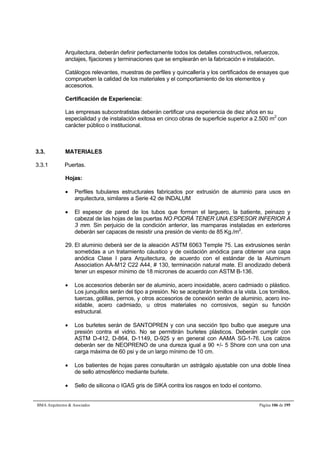 Arquitectura, deberán definir perfectamente todos los detalles constructivos, refuerzos, 
anclajes, fijaciones y terminaciones que se emplearán en la fabricación e instalación. 
Catálogos relevantes, muestras de perfiles y quincallería y los certificados de ensayes que 
comprueben la calidad de los materiales y el comportamiento de los elementos y 
accesorios. 
Certificación de Experiencia: 
Las empresas subcontratistas deberán certificar una experiencia de diez años en su 
especialidad y de instalación exitosa en cinco obras de superficie superior a 2.500 m2 con 
carácter público o institucional. 
3.3. MATERIALES 
3.3.1 Puertas. 
Hojas: 
 Perfiles tubulares estructurales fabricados por extrusión de aluminio para usos en 
arquitectura, similares a Serie 42 de INDALUM 
 El espesor de pared de los tubos que forman el larguero, la batiente, peinazo y 
cabezal de las hojas de las puertas NO PODRÁ TENER UNA ESPESOR INFERIOR A 
3 mm. Sin perjuicio de la condición anterior, las mamparas instaladas en exteriores 
deberán ser capaces de resistir una presión de viento de 85 Kg./m2. 
29. El aluminio deberá ser de la aleación ASTM 6063 Temple 75. Las extrusiones serán 
sometidas a un tratamiento cáustico y de oxidación anódica para obtener una capa 
anódica Clase I para Arquitectura, de acuerdo con el estándar de la Aluminum 
Association AA-M12 C22 A44, # 130, terminación natural mate. El anodizado deberá 
tener un espesor mínimo de 18 micrones de acuerdo con ASTM B-136. 
 Los accesorios deberán ser de aluminio, acero inoxidable, acero cadmiado o plástico. 
Los junquillos serán del tipo a presión. No se aceptarán tornillos a la vista. Los tornillos, 
tuercas, golillas, pernos, y otros accesorios de conexión serán de aluminio, acero ino-xidable, 
acero cadmiado, u otros materiales no corrosivos, según su función 
estructural. 
 Los burletes serán de SANTOPREN y con una sección tipo bulbo que asegure una 
presión contra el vidrio. No se permitirán burletes plásticos. Deberán cumplir con 
ASTM D-412, D-864, D-1149, D-925 y en general con AAMA SG-1-76. Los calzos 
deberán ser de NEOPRENO de una dureza igual a 90 +/- 5 Shore con una con una 
carga máxima de 60 psi y de un largo mínimo de 10 cm. 
 Los batientes de hojas pares consultarán un astrágalo ajustable con una doble línea 
de sello atmosférico mediante burlete. 
 Sello de silicona o IGAS gris de SIKA contra los rasgos en todo el contorno. 
BMA Arquitectos  Asociados Página 106 de 195 
 