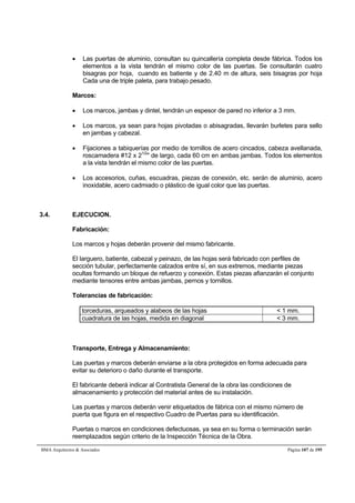  Las puertas de aluminio, consultan su quincallería completa desde fábrica. Todos los 
elementos a la vista tendrán el mismo color de las puertas. Se consultarán cuatro 
bisagras por hoja, cuando es batiente y de 2.40 m de altura, seis bisagras por hoja 
Cada una de triple paleta, para trabajo pesado. 
Marcos: 
 Los marcos, jambas y dintel, tendrán un espesor de pared no inferior a 3 mm. 
 Los marcos, ya sean para hojas pivotadas o abisagradas, llevarán burletes para sello 
en jambas y cabezal. 
 Fijaciones a tabiquerías por medio de tornillos de acero cincados, cabeza avellanada, 
roscamadera #12 x 21/2 de largo, cada 60 cm en ambas jambas. Todos los elementos 
a la vista tendrán el mismo color de las puertas. 
 Los accesorios, cuñas, escuadras, piezas de conexión, etc. serán de aluminio, acero 
inoxidable, acero cadmiado o plástico de igual color que las puertas. 
3.4. EJECUCION. 
Fabricación: 
Los marcos y hojas deberán provenir del mismo fabricante. 
El larguero, batiente, cabezal y peinazo, de las hojas será fabricado con perfiles de 
sección tubular, perfectamente calzados entre sí, en sus extremos, mediante piezas 
ocultas formando un bloque de refuerzo y conexión. Estas piezas afianzarán el conjunto 
mediante tensores entre ambas jambas, pernos y tornillos. 
Tolerancias de fabricación: 
torceduras, arqueados y alabeos de las hojas  1 mm. 
cuadratura de las hojas, medida en diagonal  3 mm. 
Transporte, Entrega y Almacenamiento: 
Las puertas y marcos deberán enviarse a la obra protegidos en forma adecuada para 
evitar su deterioro o daño durante el transporte. 
El fabricante deberá indicar al Contratista General de la obra las condiciones de 
almacenamiento y protección del material antes de su instalación. 
Las puertas y marcos deberán venir etiquetados de fábrica con el mismo número de 
puerta que figura en el respectivo Cuadro de Puertas para su identificación. 
Puertas o marcos en condiciones defectuosas, ya sea en su forma o terminación serán 
reemplazados según criterio de la Inspección Técnica de la Obra. 
BMA Arquitectos  Asociados Página 107 de 195 
 