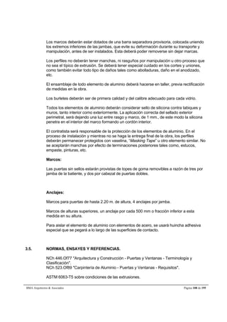 Los marcos deberán estar dotados de una barra separadora provisoria, colocada uniendo 
los extremos inferiores de las jambas, que evite su deformación durante su transporte y 
manipulación, antes de ser instalados. Esta deberá poder removerse sin dejar marcas. 
Los perfiles no deberán tener manchas, ni rasguños por manipulación u otro proceso que 
no sea el típico de extrusión. Se deberá tener especial cuidado en los cortes y uniones, 
como también evitar todo tipo de daños tales como abolladuras, daño en el anodizado, 
etc. 
El ensamblaje de todo elemento de aluminio deberá hacerse en taller, previa rectificación 
de medidas en la obra. 
Los burletes deberán ser de primera calidad y del calibre adecuado para cada vidrio. 
Todos los elementos de aluminio deberán considerar sello de silicona contra tabiques y 
muros, tanto interior como exteriormente. La aplicación correcta del sellado exterior 
perimetral, será dejando una luz entre rasgo y marco, de 1 mm., de este modo la silicona 
penetra en el interior del marco formando un cordón interior. 
El contratista será responsable de la protección de los elementos de aluminio. En el 
proceso de instalación y mientras no se haga la entrega final de la obra, los perfiles 
deberán permanecer protegidos con vaselina, “Masking Tape” u otro elemento similar. No 
se aceptarán manchas por efecto de terminaciones posteriores tales como, estucos, 
empaste, pinturas, etc. 
Marcos: 
Las puertas sin sellos estarán provistas de topes de goma removibles a razón de tres por 
jamba de la batiente, y dos por cabezal de puertas dobles. 
Anclajes: 
Marcos para puertas de hasta 2.20 m. de altura, 4 anclajes por jamba. 
Marcos de alturas superiores, un anclaje por cada 500 mm o fracción inferior a esta 
medida en su altura. 
Para aislar el elemento de aluminio con elementos de acero, se usará huincha adhesiva 
especial que se pegará a lo largo de las superficies de contacto. 
3.5. NORMAS, ENSAYES Y REFERENCIAS. 
NCh 446.Of77 Arquitectura y Construcción - Puertas y Ventanas - Terminología y 
Clasificación. 
NCh 523.Of89 Carpintería de Aluminio - Puertas y Ventanas - Requisitos. 
ASTM 6063-T5 sobre condiciones de las extrusiones. 
BMA Arquitectos  Asociados Página 108 de 195 
 