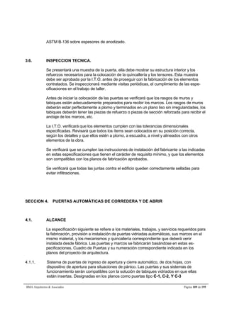 ASTM B-136 sobre espesores de anodizado. 
3.6. INSPECCION TECNICA. 
Se presentará una muestra de la puerta, ella debe mostrar su estructura interior y los 
refuerzos necesarios para la colocación de la quincallería y los tensores. Esta muestra 
debe ser aprobada por la I.T.O. antes de proseguir con la fabricación de los elementos 
contratados. Se inspeccionará mediante visitas periódicas, el cumplimiento de las espe-cificaciones 
en el trabajo de taller. 
Antes de iniciar la colocación de las puertas se verificará que los rasgos de muros y 
tabiques están adecuadamente preparados para recibir los marcos. Los rasgos de muros 
deberán estar perfectamente a plomo y terminados en un plano liso sin irregularidades, los 
tabiques deberán tener las piezas de refuerzo o piezas de sección reforzada para recibir el 
anclaje de los marcos, etc. 
La I.T.O. verificará que los elementos cumplen con las tolerancias dimensionales 
especificadas. Revisará que todos los ítems sean colocados en su posición correcta, 
según los detalles y que ellos estén a plomo, a escuadra, a nivel y alineados con otros 
elementos de la obra. 
Se verificará que se cumplen las instrucciones de instalación del fabricante o las indicadas 
en estas especificaciones que tienen el carácter de requisito mínimo, y que los elementos 
son compatibles con los planos de fabricación aprobados. 
Se verificará que todas las juntas contra el edificio queden correctamente selladas para 
evitar infiltraciones. 
SECCION 4. PUERTAS AUTOMÁTICAS DE CORREDERA Y DE ABRIR 
4.1. ALCANCE 
La especificación siguiente se refiere a los materiales, trabajos, y servicios requeridos para 
la fabricación, provisión e instalación de puertas vidriadas automáticas, sus marcos en el 
mismo material, y los mecanismos y quincallería correspondiente que deberá venir 
instalada desde fábrica. Las puertas y marcos se fabricarán basándose en estas es-pecificaciones, 
Cuadro de Puertas y su numeración correspondiente indicada en los 
planos del proyecto de arquitectura. 
4.1.1. Sistema de puertas de ingreso de apertura y cierre automático, de dos hojas, con 
dispositivo de apertura para situaciones de pánico. Las puertas y sus sistemas de 
funcionamiento serán compatibles con la solución de tabiques vidriados en que ellas 
están insertas. Designadas en los planos como puertas tipo C-1, C-2, Y C-3 
BMA Arquitectos  Asociados Página 109 de 195 
 