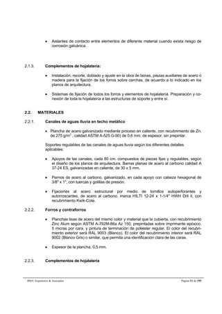  Aislantes de contacto entre elementos de diferente material cuando exista riesgo de 
corrosión galvánica. 
2.1.3. Complementos de hojalatería: 
 Instalación, recorte, doblado y ajuste en la obra de lainas, piezas auxiliares de acero o 
madera para la fijación de los forros sobre cerchas, de acuerdo a lo indicado en los 
planos de arquitectura. 
 Sistemas de fijación de todos los forros y elementos de hojalatería. Preparación y co-nexión 
de toda la hojalatería a las estructuras de soporte y entre sí. 
2.2. MATERIALES 
2.2.1. Canales de aguas lluvia en techo metálico 
 Plancha de acero galvanizado mediante proceso en caliente, con recubrimiento de Zn. 
de 275 g/m2 , calidad ASTM A-525 G-90) de 0,6 mm. de espesor, sin prepintar. 
Soportes regulables de las canales de aguas lluvia según los diferentes detalles 
aplicables: 
 Apoyos de las canales, cada 80 cm. compuestos de piezas fijas y regulables, según 
el diseño de los planos de arquitectura. Barras planas de acero al carbono calidad A 
37-24 ES, galvanizadas en caliente, de 30 x 5 mm. 
 Pernos de acero al carbono, galvanizado, en cada apoyo con cabeza hexagonal de 
3/8" x 1", con tuercas y golillas de presión. 
 Fijaciones al acero estructural por medio de tornillos autoperforantes y 
autorroscantes, de acero al carbono, marca HILTI 12-24 x 1-1/4" HWH Dril it, con 
recubrimiento Kwik-Cote. 
2.2.2. Forros y contraforros 
 Planchas lisas de acero del mismo color y material que la cubierta, con recubrimiento 
Zinc Alum según ASTM A-792M-86a Az 150, prepintadas sobre imprimante epóxico, 
5 micras por cara, y pintura de terminación de poliéster regular. El color del recubri-miento 
exterior será RAL 9003 (Blanco). El color del recubrimiento interior será RAL 
9002 (Blanco Gris) o similar, que permita una identificación clara de las caras. 
 Espesor de la plancha, 0,5 mm. 
2.2.3. Complementos de hojalatería 
BMA Arquitectos & Asociados Página 11 de 195 
 