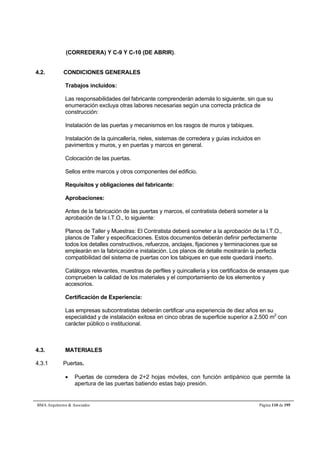 (CORREDERA) Y C-9 Y C-10 (DE ABRIR). 
4.2. CONDICIONES GENERALES 
Trabajos incluidos: 
Las responsabilidades del fabricante comprenderán además lo siguiente, sin que su 
enumeración excluya otras labores necesarias según una correcta práctica de 
construcción: 
Instalación de las puertas y mecanismos en los rasgos de muros y tabiques. 
Instalación de la quincallería, rieles, sistemas de corredera y guías incluidos en 
pavimentos y muros, y en puertas y marcos en general. 
Colocación de las puertas. 
Sellos entre marcos y otros componentes del edificio. 
Requisitos y obligaciones del fabricante: 
Aprobaciones: 
Antes de la fabricación de las puertas y marcos, el contratista deberá someter a la 
aprobación de la I.T.O., lo siguiente: 
Planos de Taller y Muestras: El Contratista deberá someter a la aprobación de la I.T.O., 
planos de Taller y especificaciones. Estos documentos deberán definir perfectamente 
todos los detalles constructivos, refuerzos, anclajes, fijaciones y terminaciones que se 
emplearán en la fabricación e instalación. Los planos de detalle mostrarán la perfecta 
compatibilidad del sistema de puertas con los tabiques en que este quedará inserto. 
Catálogos relevantes, muestras de perfiles y quincallería y los certificados de ensayes que 
comprueben la calidad de los materiales y el comportamiento de los elementos y 
accesorios. 
Certificación de Experiencia: 
Las empresas subcontratistas deberán certificar una experiencia de diez años en su 
especialidad y de instalación exitosa en cinco obras de superficie superior a 2.500 m2 con 
carácter público o institucional. 
4.3. MATERIALES 
4.3.1 Puertas. 
 Puertas de corredera de 2+2 hojas móviles, con función antipánico que permite la 
apertura de las puertas batiendo estas bajo presión. 
BMA Arquitectos  Asociados Página 110 de 195 
 