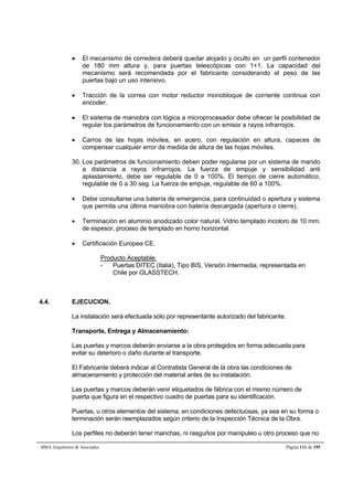  El mecanismo de corredera deberá quedar alojado y oculto en un perfil contenedor 
de 180 mm altura y, para puertas telescópicas con 1+1. La capacidad del 
mecanismo será recomendada por el fabricante considerando el peso de las 
puertas bajo un uso intensivo. 
 Tracción de la correa con motor reductor monobloque de corriente continua con 
encoder. 
 El sistema de maniobra con lógica a microprocesador debe ofrecer la posibilidad de 
regular los parámetros de funcionamiento con un emisor a rayos infrarrojos. 
 Carros de las hojas móviles, en acero, con regulación en altura, capaces de 
compensar cualquier error de medida de altura de las hojas móviles. 
30. Los parámetros de funcionamiento deben poder regularse por un sistema de mando 
a distancia a rayos infrarrojos. La fuerza de empuje y sensibilidad anti 
aplastamiento, debe ser regulable de 0 a 100%. El tiempo de cierre automático, 
regulable de 0 a 30 seg. La fuerza de empuje, regulable de 60 a 100%. 
 Debe consultarse una batería de emergencia, para continuidad o apertura y sistema 
que permita una última maniobra con batería descargada (apertura o cierre). 
 Terminación en aluminio anodizado color natural. Vidrio templado incoloro de 10 mm. 
de espesor, proceso de templado en horno horizontal. 
 Certificación Europea CE. 
Producto Aceptable: 
- Puertas DITEC (Italia), Tipo BIS, Versión Intermedia, representada en 
Chile por GLASSTECH. 
4.4. EJECUCION. 
La instalación será efectuada sólo por representante autorizado del fabricante. 
Transporte, Entrega y Almacenamiento: 
Las puertas y marcos deberán enviarse a la obra protegidos en forma adecuada para 
evitar su deterioro o daño durante el transporte. 
El Fabricante deberá indicar al Contratista General de la obra las condiciones de 
almacenamiento y protección del material antes de su instalación. 
Las puertas y marcos deberán venir etiquetados de fábrica con el mismo número de 
puerta que figura en el respectivo cuadro de puertas para su identificación. 
Puertas, u otros elementos del sistema, en condiciones defectuosas, ya sea en su forma o 
terminación serán reemplazados según criterio de la Inspección Técnica de la Obra. 
Los perfiles no deberán tener manchas, ni rasguños por manipuleo u otro proceso que no 
BMA Arquitectos  Asociados Página 111 de 195 
 