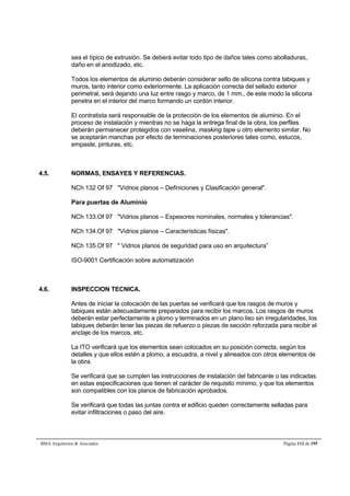 sea el típico de extrusión. Se deberá evitar todo tipo de daños tales como abolladuras, 
daño en el anodizado, etc. 
Todos los elementos de aluminio deberán considerar sello de silicona contra tabiques y 
muros, tanto interior como exteriormente. La aplicación correcta del sellado exterior 
perimetral, será dejando una luz entre rasgo y marco, de 1 mm., de este modo la silicona 
penetra en el interior del marco formando un cordón interior. 
El contratista será responsable de la protección de los elementos de aluminio. En el 
proceso de instalación y mientras no se haga la entrega final de la obra, los perfiles 
deberán permanecer protegidos con vaselina, masking tape u otro elemento similar. No 
se aceptarán manchas por efecto de terminaciones posteriores tales como, estucos, 
empaste, pinturas, etc. 
4.5. NORMAS, ENSAYES Y REFERENCIAS. 
NCh 132 Of 97 Vidrios planos – Definiciones y Clasificación general. 
Para puertas de Aluminio 
NCh 133.Of 97 Vidrios planos – Espesores nominales, normales y tolerancias. 
NCh 134.Of 97 Vidrios planos – Características físicas. 
NCh 135.Of 97  Vidrios planos de seguridad para uso en arquitectura” 
ISO-9001 Certificación sobre automatización 
4.6. INSPECCION TECNICA. 
Antes de iniciar la colocación de las puertas se verificará que los rasgos de muros y 
tabiques están adecuadamente preparados para recibir los marcos. Los rasgos de muros 
deberán estar perfectamente a plomo y terminados en un plano liso sin irregularidades, los 
tabiques deberán tener las piezas de refuerzo o piezas de sección reforzada para recibir el 
anclaje de los marcos, etc. 
La ITO verificará que los elementos sean colocados en su posición correcta, según los 
detalles y que ellos estén a plomo, a escuadra, a nivel y alineados con otros elementos de 
la obra. 
Se verificará que se cumplen las instrucciones de instalación del fabricante o las indicadas 
en estas especificaciones que tienen el carácter de requisito mínimo, y que los elementos 
son compatibles con los planos de fabricación aprobados. 
Se verificará que todas las juntas contra el edificio queden correctamente selladas para 
evitar infiltraciones o paso del aire. 
BMA Arquitectos  Asociados Página 112 de 195 
 