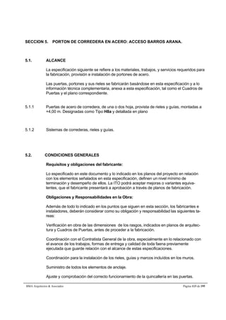 SECCION 5. PORTON DE CORREDERA EN ACERO: ACCESO BARROS ARANA. 
5.1. ALCANCE 
La especificación siguiente se refiere a los materiales, trabajos, y servicios requeridos para 
la fabricación, provisión e instalación de portones de acero. 
Las puertas, portones y sus rieles se fabricarán basándose en esta especificación y a lo 
información técnica complementaria, anexa a esta especificación, tal como el Cuadros de 
Puertas y el plano correspondiente. 
5.1.1 Puertas de acero de corredera, de una o dos hoja, provista de rieles y guías, montadas a 
+4,00 m. Designadas como Tipo H8a y detallada en plano 
5.1.2 Sistemas de correderas, rieles y guías. 
5.2. CONDICIONES GENERALES 
Requisitos y obligaciones del fabricante: 
Lo especificado en este documento y lo indicado en los planos del proyecto en relación 
con los elementos señalados en esta especificación, definen un nivel mínimo de 
terminación y desempeño de ellos. La ITO podrá aceptar mejoras o variantes equiva-lentes, 
que el fabricante presentará a aprobación a través de planos de fabricación. 
Obligaciones y Responsabilidades en la Obra: 
Además de todo lo indicado en los puntos que siguen en esta sección, los fabricantes e 
instaladores, deberán considerar como su obligación y responsabilidad las siguientes ta-reas: 
Verificación en obra de las dimensiones de los rasgos, indicados en planos de arquitec-tura 
y Cuadros de Puertas, antes de proceder a la fabricación. 
Coordinación con el Contratista General de la obra, especialmente en lo relacionado con 
el avance de los trabajos, formas de entrega y calidad de toda faena previamente 
ejecutada que guarde relación con el alcance de estas especificaciones. 
Coordinación para la instalación de los rieles, guías y marcos incluídos en los muros. 
Suministro de todos los elementos de anclaje. 
Ajuste y comprobación del correcto funcionamiento de la quincallería en las puertas. 
BMA Arquitectos  Asociados Página 113 de 195 
 