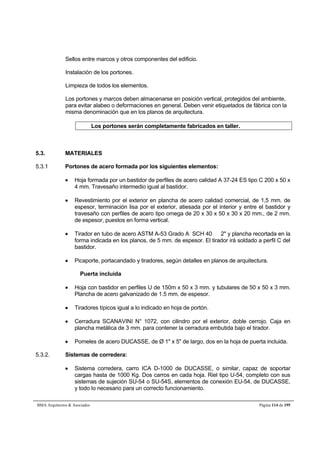 Sellos entre marcos y otros componentes del edificio. 
Instalación de los portones. 
Limpieza de todos los elementos. 
Los portones y marcos deben almacenarse en posición vertical, protegidos del ambiente, 
para evitar alabeo o deformaciones en general. Deben venir etiquetados de fábrica con la 
misma denominación que en los planos de arquitectura. 
Los portones serán completamente fabricados en taller. 
5.3. MATERIALES 
5.3.1 Portones de acero formada por los siguientes elementos: 
 Hoja formada por un bastidor de perfiles de acero calidad A 37-24 ES tipo C 200 x 50 x 
4 mm. Travesaño intermedio igual al bastidor. 
 Revestimiento por el exterior en plancha de acero calidad comercial, de 1,5 mm. de 
espesor, terminación lisa por el exterior, atiesada por el interior y entre el bastidor y 
travesaño con perfiles de acero tipo omega de 20 x 30 x 50 x 30 x 20 mm., de 2 mm. 
de espesor, puestos en forma vertical. 
 Tirador en tubo de acero ASTM A-53 Grado A SCH 40  2 y plancha recortada en la 
forma indicada en los planos, de 5 mm. de espesor. El tirador irá soldado a perfil C del 
bastidor. 
 Picaporte, portacandado y tiradores, según detalles en planos de arquitectura. 
Puerta incluida 
 Hoja con bastidor en perfiles U de 150m x 50 x 3 mm. y tubulares de 50 x 50 x 3 mm. 
Plancha de acero galvanizado de 1.5 mm. de espesor. 
 Tiradores típicos igual a lo indicado en hoja de portón. 
 Cerradura SCANAVINI N° 1072, con cilindro por el exterior, doble cerrojo. Caja en 
plancha metálica de 3 mm. para contener la cerradura embutida bajo el tirador. 
 Pomeles de acero DUCASSE, de Ø 1 x 5 de largo, dos en la hoja de puerta incluida. 
5.3.2. Sistemas de corredera: 
 Sistema corredera, carro ICA D-1000 de DUCASSE, o similar, capaz de soportar 
cargas hasta de 1000 Kg. Dos carros en cada hoja. Riel tipo U-54, completo con sus 
sistemas de sujeción SU-54 o SU-54S, elementos de conexión EU-54, de DUCASSE, 
y todo lo necesario para un correcto funcionamiento. 
BMA Arquitectos  Asociados Página 114 de 195 
 