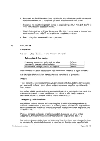  Fijaciones del riel al acero estructural de consolas soportantes con pernos de acero al 
carbono cadmiados de ¼ con golillas y tuercas. Los pernos irán cada 50 cm. 
 Fijaciones del riel al hormigón con pernos de expansión tipo HILTI Kwik Bolt de 3/8 x 
4 de profundidad de colocación mínima. 
 Guía inferior continua en ángulo de acero de 65 x 65 x 5 mm. anclado al concreto con 
espárragos ø 6 mm., cada 15 cm.; o soldado a consolas soportantes. 
 Forro corta gotera sobre el riel, indicado en plano. 
5.4. EJECUCION. 
Fabricación 
Los marcos y hojas deberán provenir del mismo fabricante. 
Tolerancias de fabricación 
torceduras, arqueados y alabeos de las hojas 2 mm. 
variación del espesor total de las hojas 1 mm. 
cuadratura de las hojas, medida en diagonal 3 mm. 
Para soldadura se usarán electrodos de baja penetración, soldadura al argón o tipo MIG. 
Los refuerzos serán diseñados ad hoc para cada elemento de la quincallería. 
Pinturas 
Todos los cantos, uniones de planchas y superficies de soldadura, deberán ser repasados 
con una masilla epóxica y luego pulidos hasta conseguir una superficie completamente 
lisa y sellada. 
Los perfiles y todos los elementos de acero deberán recibir un tratamiento protector de dos 
manos de pintura anticorrosiva, de diferente color, desde el taller. Serán retocados 
después de instalados, antes de recibir la pintura de terminación. 
Transporte y Almacenamiento 
Los portones deberán enviarse a la obra protegidos en forma adecuada para evitar su 
deterioro o daño durante el transporte. Las puertas y marcos deberán venir etiquetados de 
fábrica con el mismo número de puerta que figura en el respectivo cuadro de puertas para 
su identificación. 
Portones o marcos abollados o en condiciones defectuosas, ya sea en su pintura 
anticorrosiva, forma o terminación, serán reemplazados según criterio de la ITO 
Los portones de acero deberán ser perfectamente lisos sin uniones aparentes de planchas 
en sus caras. No se aceptará el empleo de planchas con defectos en su superficie tales 
BMA Arquitectos  Asociados Página 115 de 195 
 