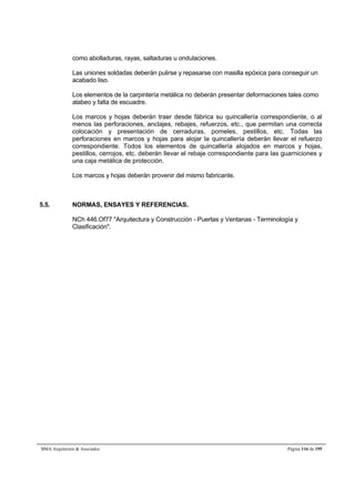 como abolladuras, rayas, saltaduras u ondulaciones. 
Las uniones soldadas deberán pulirse y repasarse con masilla epóxica para conseguir un 
acabado liso. 
Los elementos de la carpintería metálica no deberán presentar deformaciones tales como 
alabeo y falta de escuadre. 
Los marcos y hojas deberán traer desde fábrica su quincallería correspondiente, o al 
menos las perforaciones, anclajes, rebajes, refuerzos, etc., que permitan una correcta 
colocación y presentación de cerraduras, pomeles, pestillos, etc. Todas las 
perforaciones en marcos y hojas para alojar la quincallería deberán llevar el refuerzo 
correspondiente. Todos los elementos de quincallería alojados en marcos y hojas, 
pestillos, cerrojos, etc. deberán llevar el rebaje correspondiente para las guarniciones y 
una caja metálica de protección. 
Los marcos y hojas deberán provenir del mismo fabricante. 
5.5. NORMAS, ENSAYES Y REFERENCIAS. 
NCh 446.Of77 Arquitectura y Construcción - Puertas y Ventanas - Terminología y 
Clasificación. 
BMA Arquitectos  Asociados Página 116 de 195 
 
