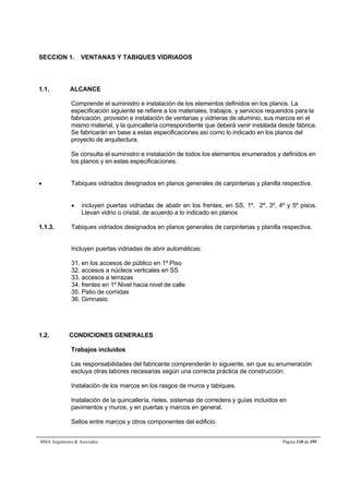 SECCION 1. VENTANAS Y TABIQUES VIDRIADOS 
1.1. ALCANCE 
Comprende el suministro e instalación de los elementos definidos en los planos. La 
especificación siguiente se refiere a los materiales, trabajos, y servicios requeridos para la 
fabricación, provisión e instalación de ventanas y vidrieras de aluminio, sus marcos en el 
mismo material, y la quincallería correspondiente que deberá venir instalada desde fábrica. 
Se fabricarán en base a estas especificaciones así como lo indicado en los planos del 
proyecto de arquitectura. 
Se consulta el suministro e instalación de todos los elementos enumerados y definidos en 
los planos y en estas especificaciones. 
 Tabiques vidriados designados en planos generales de carpinterias y planilla respectiva. 
 incluyen puertas vidriadas de abatir en los frentes, en SS, 1º, 2º, 3º, 4º y 5º pisos. 
Llevan vidrio o cristal, de acuerdo a lo indicado en planos 
1.1.3. Tabiques vidriados designados en planos generales de carpinterias y planilla respectiva. 
Incluyen puertas vidriadas de abrir automáticas: 
31. en los accesos de público en 1º Piso 
32. accesos a núcleos verticales en SS 
33. accesos a terrazas 
34. frentes en 1º Nivel hacia nivel de calle 
35. Patio de comidas 
36. Gimnasio 
1.2. CONDICIONES GENERALES 
Trabajos incluidos 
Las responsabilidades del fabricante comprenderán lo siguiente, sin que su enumeración 
excluya otras labores necesarias según una correcta práctica de construcción: 
Instalación de los marcos en los rasgos de muros y tabiques. 
Instalación de la quincallería, rieles, sistemas de corredera y guías incluidos en 
pavimentos y muros, y en puertas y marcos en general. 
Sellos entre marcos y otros componentes del edificio. 
BMA Arquitectos  Asociados Página 118 de 195 
 