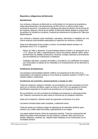 Requisitos y obligaciones del fabricante 
Aprobaciones 
Las ventanas y tabiques se fabricarán en conformidad con los planos de arquitectura, 
estas especificaciones y las disposiciones de NCh 523 en su última versión (para 
ventanas de aluminio). Los planos son indicativos del criterio de diseño y de las formas de 
las ventanas, tabiques y forma de los perfiles. El fabricante deberá adaptar su propia línea 
de perfiles a lo indicado en los planos, mostrará las variaciones en los planos de Taller que 
deberá ejecutar. 
Las ventanas y tabiques serán diseñados, calculados, fabricados e instalados por una 
misma empresa subcontratista especialista en ingeniería de ventanas y vidrieras. 
Antes de la fabricación de las puertas y marcos, el contratista deberá someter a la 
aprobación de la I.T.O., lo siguiente: 
- Planos de Taller y Muestras: El subcontratista deberá someter a la aprobación de la 
I.T.O., planos de Taller y especificaciones. Estos documentos deberán definir perfec-tamente 
todos los detalles constructivos, refuerzos, anclajes, fijaciones y terminaciones 
que se emplearán en la fabricación e instalación. 
- Catálogos relevantes, muestras de perfiles y quincallería y los certificados de ensayes 
que comprueben la calidad de los materiales y el comportamiento de los elementos y 
accesorios. 
Certificación de Experiencia 
Las empresas subcontratistas deberán certificar una experiencia de diez años en su 
especialidad y de instalación exitosa en cinco obras de superficie superior a 10.000 m2 con 
carácter público o institucional. 
Condiciones de suministro, almacenamiento y manejo en obra 
Todas las ventanas y tabiques vidriados, se suministrarán a la obra marcados en forma 
clara con un Número de Marca, según se indica en NCh 523 y se agregará el número 
identificatorio asignado en los planos de arquitectura y en los planos de montaje. 
Se suministrarán a la obra provistos de embalajes que aseguren su adecuada protec-ción. 
Deberán mantenerse en ellos hasta el momento de su instalación definitiva. 
Antes de la instalación, deberán existir las siguientes condiciones en la obra: 
Las tareas húmedas deben estar completas, y totalmente secas. 
Todas las tareas que impliquen riesgo de salpicaduras de materiales alcalinos (yeso, 
cemento, etc.) deben estar terminadas, especialmente en los rasgos. 
Los rasgos estarán limpios y libres de sustancias extrañas. Todos los componentes del 
edificio que deban interconectarse con las ventanas y vidrieras, tales como forros en 
dinteles, alféizares, cubiertas, etc., deberán estar instalados y/o en coordinación con el 
Contratista General. 
BMA Arquitectos  Asociados Página 119 de 195 
 
