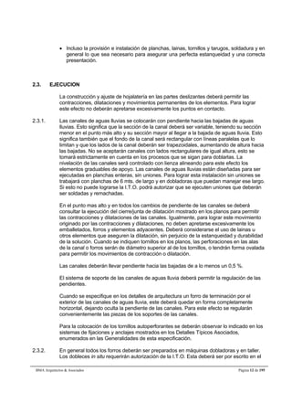  Incluso la provisión e instalación de planchas, lainas, tornillos y tarugos, soldadura y en 
general lo que sea necesario para asegurar una perfecta estanqueidad y una correcta 
presentación. 
2.3. EJECUCION 
La construcción y ajuste de hojalatería en las partes deslizantes deberá permitir las 
contracciones, dilataciones y movimientos permanentes de los elementos. Para lograr 
este efecto no deberán apretarse excesivamente los puntos en contacto. 
2.3.1. Las canales de aguas lluvias se colocarán con pendiente hacia las bajadas de aguas 
lluvias. Esto significa que la sección de la canal deberá ser variable, teniendo su sección 
menor en el punto más alto y su sección mayor al llegar a la bajada de aguas lluvia. Esto 
significa también que el fondo de la canal será rectangular con líneas paralelas que lo 
limitan y que los lados de la canal deberán ser trapezoidales, aumentando de altura hacia 
las bajadas. No se aceptarán canales con lados rectangulares de igual altura, esto se 
tomará estrictamente en cuenta en los procesos que se sigan para doblarlas. La 
nivelación de las canales será controlado con lienza alineando para este efecto los 
elementos graduables de apoyo. Las canales de aguas lluvias están diseñadas para ser 
ejecutadas en planchas enteras, sin uniones. Para lograr esta instalación sin uniones se 
trabajará con planchas de 6 mts. de largo y en dobladoras que puedan manejar ese largo. 
Si esto no puede lograrse la I.T.O. podrá autorizar que se ejecuten uniones que deberán 
ser soldadas y remachadas. 
En el punto mas alto y en todos los cambios de pendiente de las canales se deberá 
consultar la ejecución del cierre/junta de dilatación mostrado en los planos para permitir 
las contracciones y dilataciones de las canales. Igualmente, para lograr este movimiento 
originado por las contracciones y dilataciones, no deben apretarse excesivamente los 
emballetados, forros y elementos adyacentes. Deberá considerarse el uso de lainas u 
otros elementos que aseguren la dilatación, sin perjuicio de la estanqueidad y durabilidad 
de la solución. Cuando se indiquen tornillos en los planos, las perforaciones en las alas 
de la canal o forros serán de diámetro superior al de los tornillos, o tendrán forma ovalada 
para permitir los movimientos de contracción o dilatación. 
Las canales deberán llevar pendiente hacia las bajadas de a lo menos un 0,5 %. 
El sistema de soporte de las canales de aguas lluvia deberá permitir la regulación de las 
pendientes. 
Cuando se especifique en los detalles de arquitectura un forro de terminación por el 
exterior de las canales de aguas lluvia, este deberá quedar en forma completamente 
horizontal, dejando oculta la pendiente de las canales. Para este efecto se regularán 
convenientemente las piezas de los soportes de las canales. 
Para la colocación de los tornillos autoperforantes se deberán observar lo indicado en los 
sistemas de fijaciones y anclajes mostrados en los Detalles Típicos Asociados, 
enumerados en las Generalidades de esta especificación. 
2.3.2. En general todos los forros deberán ser preparados en máquinas dobladoras y en taller. 
Los dobleces in situ requerirán autorización de la I.T.O. Esta deberá ser por escrito en el 
BMA Arquitectos & Asociados Página 12 de 195 
 