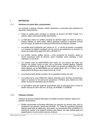  MATERIALES 
1.3.1. Ventanas con paños fijos y proyectantes. 
Las ventanas y tabiques vidriados, estarán diseñados y construidos para satisfacer los 
siguientes requerimientos: 
 Todos los perfiles serán extruídos en aleación de aluminio AA 6063 Temple T5 o 
superior, según calculo para perfiles estructurales. 
 La Estructura interior en perfiles circulares de diámetro según se indica en plano y 
espesor definido, en acero pulido, deberá garantizar mediante la estructura puntual 
que se le aplica, el sostén de la estructura horizontal de los tabiques vidriados. 
 Los perfiles serán anodizados color natural, en 15 m mínimo de espesor y sometidos 
a un proceso de sellado cumpliendo con las normas de resistencia a la corrosión en 
cámara de niebla salina según NCh 523 y ASTM B-117. 
 Los tornillos, tuercas, golillas, pernos, y otros accesorios de conexión, según su 
función estructural, serán de aluminio, acero inoxidable, acero cadmiado, u otros 
materiales no corrosivos. 
 Los burletes serán de SANTOPREN color negro con una sección tipo bulbo que 
asegure una presión contra el vidrio. No se permitirán burletes plásticos. Deberán 
cumplir con ASTM D-412, D-864, D-1149, D-925 y en general con AAMA SG-1-76. Los 
calzos deberán ser de NEOPRENO de una dureza igual a 90 +/- 5 Shore con una 
carga máxima de 60 psi y de un largo mínimo de 10 cm. 
 Los junquillos serán del tipo a presión. No se aceptarán tornillos a la vista. 
 Los perfiles de la Línea INDALUM, sistema estandard para ventanas proyectantes, 
según se expresa en los planos de arquitectura. Perfilería para sistema de vidrio 
simple. Accesorios diseñados para el sistema. 
 La quincallería para las ventanas proyectantes será la adecuada para la línea de 
perfiles. Brazos de 300 o 600 mm. de largo, de FERMEX Y UDINESE 
1.3.2. Tabiques vidriados 
Tabiques de aluminio vidriados fabricados con perfiles de diseño estándar, según las si-guientes 
características: 
 Perfiles estructurales horizontales fabricados por extrusión de aluminio para usos en 
arquitectura con aleación y temple tipo AA 6063 - T5. Todas las superficies expuestas 
deberán estar libres de ralladuras y otros daños. Las extrusiones serán sometidas a un 
tratamiento cáustico y de oxidación anódica para obtener una capa anódica igual a la 
especificada en el punto anterior para las ventanas. 
BMA Arquitectos  Asociados Página 120 de 195 
 