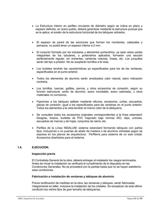  La Estructura interior en perfiles circulares de diámetro según se indica en plano y 
espesor definido, en acero pulido, deberá garantizar mediante la estructura puntual que 
se le aplica, el sostén de la estructura horizontal de los tabiques vidriados. 
 El espesor de pared de las secciones que forman los montantes, cabezales y 
peinazos, no podrá tener un espesor inferior a 2 mm. 
 El conjunto formado por los tubulares y elementos portavidrios, ya sean estos partes 
integrantes de los tubulares, o portavidrios aplicados, formarán una sección 
perfectamente regular, sin entrantes, canterías notorias, líneas, etc. Los junquillos 
serán del tipo a presión. No se aceptarán tornillos a la vista. 
 Los burletes tendrán las características ya especificadas para los de las ventanas, 
especificados en el punto anterior. 
 Todos los elementos de aluminio serán anodizados color natural, salvo indicación 
contraria. 
 Los tornillos, tuercas, golillas, pernos, y otros accesorios de conexión, según su 
función estructural, serán de aluminio, acero inoxidable, acero cadmiado, u otros 
materiales no corrosivos. 
 Fijaciones a los tabiques sellado mediante silicona, accesorios, cuñas, escuadras, 
piezas de conexión, igual a los especificados para las ventanas en el punto anterior. 
Todos los elementos a la vista tendrán el mismo color de la tabiquería. 
 Se consultan todos los accesorios originales correspondientes a la línea estandard: 
bisagras, brazos, burletes de PVC mejorado bajo normas ISO, clips, uniones, 
escuadras de marcos y de hojas, conjuntos de cierre, etc. 
 Perfiles de la Línea INDALUM, sistema estandard formando tabiques con paños 
fijos, incluyendo o no puertas de abatir de madera o de aluminio vidriadas según se 
expresa en los planos de arquitectura. Perfilería para sistema de un solo cristal. 
Accesorios diseñados para el sistema. 
1.4. EJECUCION. 
Inspección previa 
El Contratista General de la obra, deberá entregar al instalador los rasgos terminados. 
Antes de iniciar la instalación se verificará el cumplimiento de lo dispuesto en las 
Condiciones Generales. No se procederá con la partida hasta que no se hayan satisfecho 
esas condiciones. 
Fabricación e instalación de ventanas y tabiques de aluminio 
Previa rectificación de medidas en la obra, las ventanas y tabiques, serán fabricadas 
íntegramente en taller, inclusive la instalación de los cristales. Se exceptúan de esta última 
condición los vidrios fijos de gran tamaño de tabiquerías. 
BMA Arquitectos  Asociados Página 121 de 195 
 