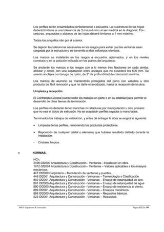 Los perfiles serán ensamblados perfectamente a escuadra. La cuadratura de las hojas 
deberá limitarse a una tolerancia de 3 mm máximo al ser medida en la diagonal. Tor-ceduras, 
arqueados y alabeos de las hojas deberá limitarse a 1 mm máximo. 
Todos los junquillos irán por el exterior. 
Se dejarán las tolerancias necesarias en los rasgos para evitar que las ventanas sean 
cargadas por la estructura o se transmita a ellas esfuerzos sísmicos. 
Los marcos se instalarán en los rasgos a escuadra, aplomados, y en los niveles 
correctos y en la posición indicada en los planos del arquitecto. 
Se anclarán los marcos a los rasgos con a lo menos tres fijaciones en cada jamba, 
alféizar y dintel, con una separación entre anclajes que no excederá los 600 mm. Se 
usarán anclajes con tarugo de nylon, de 2” de profundidad de colocación mínima. 
Los marcos de aluminio se mantendrán protegidos del polvo con vaselina u otro 
producto de fácil remoción y que no dañe el anodizado, hasta la recepción de la obra. 
Limpieza y recepción 
El Contratista General podrá recibir los trabajos en parte o en su totalidad para permitir el 
desarrollo de otras faenas de terminación. 
Los perfiles no deberán tener manchas ni ralladuras por manipulación u otro proceso 
que no sea el típico de extrusión. No se aceptarán perfiles rayados o manchados. 
Terminados los trabajos de instalación, y antes de entregar la obra se exigirá lo siguiente: 
 Limpieza de los perfiles, removiendo los productos protectores. 
 Reposición de cualquier cristal o elemento que hubiere resultado dañado durante la 
instalación. 
- Cristales limpios. 
 NORMAS. 
NCh: 
2496.Of2000 Arquitectura y Construcción - Ventanas - Instalación en obra. 
1972 Of2001 Arquitectura y Construcción - Ventanas – Valores aplicables a los ensayos 
mecánicos. 
447 Of2000 Carpintería – Modulación de ventanas y puertas. 
446 Of2001 Arquitectura y Construcción - Ventanas – Terminología y Clasificación 
892 Of2001 Arquitectura y Construcción - Ventanas – Ensayo de estanquidad de aire. 
891 Of2000 Arquitectura y Construcción - Ventanas – Ensayo de estanquidad de agua 
890 Of2000 Arquitectura y Construcción - Ventanas – Ensayo de resistencia al viento. 
889 Of2001 Arquitectura y Construcción - Ventanas – Ensayos mecánicos. 
888 Of2000 Arquitectura y Construcción - Ventanas – Requisitos básicos. 
523 Of2001 Arquitectura y Construcción - Ventanas – Requisitos. 
BMA Arquitectos  Asociados Página 122 de 195 
 