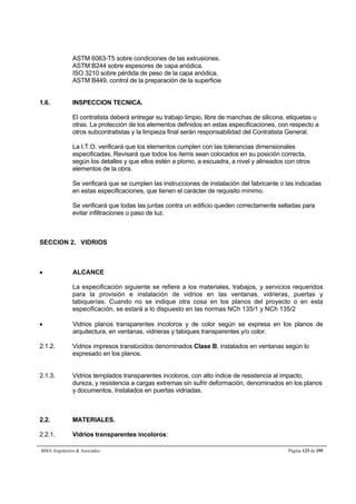 ASTM 6063-T5 sobre condiciones de las extrusiones. 
ASTM B244 sobre espesores de capa anódica. 
ISO 3210 sobre pérdida de peso de la capa anódica. 
ASTM B449, control de la preparación de la superficie 
1.6. INSPECCION TECNICA. 
El contratista deberá entregar su trabajo limpio, libre de manchas de silicona, etiquetas u 
otras. La protección de los elementos definidos en estas especificaciones, con respecto a 
otros subcontratistas y la limpieza final serán responsabilidad del Contratista General. 
La I.T.O. verificará que los elementos cumplen con las tolerancias dimensionales 
especificadas. Revisará que todos los ítems sean colocados en su posición correcta, 
según los detalles y que ellos estén a plomo, a escuadra, a nivel y alineados con otros 
elementos de la obra. 
Se verificará que se cumplen las instrucciones de instalación del fabricante o las indicadas 
en estas especificaciones, que tienen el carácter de requisito mínimo. 
Se verificará que todas las juntas contra un edificio queden correctamente selladas para 
evitar infiltraciones o paso de luz. 
SECCION 2. VIDRIOS 
 ALCANCE 
La especificación siguiente se refiere a los materiales, trabajos, y servicios requeridos 
para la provisión e instalación de vidrios en las ventanas, vidrieras, puertas y 
tabiquerías. Cuando no se indique otra cosa en los planos del proyecto o en esta 
especificación, se estará a lo dispuesto en las normas NCh 135/1 y NCh 135/2 
 Vidrios planos transparentes incoloros y de color según se expresa en los planos de 
arquitectura, en ventanas, vidrieras y tabiques transparentes y/o color. 
2.1.2. Vidrios impresos translúcidos denominados Clase B, instalados en ventanas según lo 
expresado en los planos. 
2.1.3. Vidrios templados transparentes incoloros, con alto índice de resistencia al impacto, 
dureza, y resistencia a cargas extremas sin sufrir deformación, denominados en los planos 
y documentos, Instalados en puertas vidriadas. 
2.2. MATERIALES. 
2.2.1. Vidrios transparentes incoloros: 
BMA Arquitectos  Asociados Página 123 de 195 
 