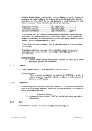  Cristales flotados planos, transparentes, incoloros fabricados por un proceso de 
rebalse de una masa fundida de arena silícica, carbonato de calcio, sales de sodio y 
otros, desde un horno a 1500° C a una pileta de estaño en estado de fusión. Sus prop-iedades 
mecánicas y físicas principales deberán ser las siguientes: 
Espesores nominales Se indica en plano 
Transmisión luminosa no inferior a 89% 
Resistencia a la flexión aproximadamente 447 Kg/cm2 
El espesor del vidrio que se deberá usar en cada caso se determinará considerando 
como única solicitación admisible, la acción del viento sobre la base de las presiones 
en Kgf/m2 establecidas en las tablas de exposición de la norma NCh 432 en su última 
versión y en ningún caso inferiores a 85 Kgf/m2. 
En paños de superficies menores a 1,5 m2 se colocará cristales de 4 mm de espesor, 
como mínimo. 
En paños de superficies mayores a 1,5 m2, se colocará cristales con espesores 
calculados según el procedimiento recomendado en NCh 135/3, con 4 mm de 
espesor mínimo. 
Producto aceptable 
 Cristales flotados planos, transparentes, incoloros tipo LIRQUEN, o similar 
equivalente aprobado por el Arquitecto 
2.2.2. Clase B: 
 Vidrios impresos, translúcidos, de textura fina, incoloros o de color. 
Producto aceptable 
- Vidrios impresos, translúcidos, tipo Stipolite de LIRQUEN, o similar, de 
espesor según la carpintería indicado en plano, o similar equivalente 
aprobado por el Arquitecto 
2.2.3. Templados: 
 Cristales templados, recocidos, calentados sobre 650° C y enfriados violentamente 
para alcanzar el temple requerido, fabricados en horno horizontal, sin marcas de 
pinzas. Espesor mínimo 6 mm. 
Producto aceptable 
- Cristales templados marca LIRQUEN, o similar equivalente aprobado por 
el Arquitecto 
2.2.4. DVH: 
37. Doble Vidrio Hermetico con espesores según se indica en planos. 
BMA Arquitectos  Asociados Página 124 de 195 
 