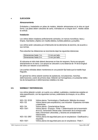  EJECUCION 
Almacenamiento 
Embalados y trasladados en jabas de madera, deberán almacenarse en la obra en igual 
forma. Las jabas deben colocarse de canto, inclinadas en un ángulo de 6°, medido desde 
la vertical. 
Instalación 
Los vidrios deben instalarse perfectamente centrados, en marcos monolíticos, lisos y 
limpios. Asentados y fijados con masilla elástica, burletes plásticos y junquillos. 
Los vidrios serán colocados por el fabricante de los elementos de aluminio, de acuerdo a 
sus normas. 
Para absorber las dilataciones se recomienda dejar las siguientes tolerancias: 
Dimensiones hasta 1 m. 2 mm por lado. 
Dimensiones hasta 2 m. 3 mm por lado. 
Al colocarse el vidrio éste deberá descansar en tiras de neopreno. Nunca se apoyará 
directamente en el marco. Los apoyos se colocarán a una distancia de 1/4 de la longitud 
del vidrio con relación a sus extremos. 
Las puertas vidriadas deben mantenerse en una posición fija hasta que la masilla haya 
fraguado. 
En general los vidrios estarán exentos de sopladuras, incrustaciones, manchas, 
deformaciones y serán de primera clase. Deberán ser homogéneos y no presentar defec-tos 
de transparencia ni deformaciones notables a la vista. 
2.5. NORMAS Y REFERENCIAS. 
Los vidrios deberán cumplir, en cuanto a su calidad, cualidades y resistencias exigidas en 
esta especificación, con las siguientes normas y estándares de ensayos, en su última 
versión: 
NCh 132. Of.55 Vidrios planos. Terminología y Clasificación. Métodos de ensayo. 
NCh 133 Vidrios planos para arquitectura y uso industrial - Espesores normales 
y tolerancias. 
NCh 134 Vidrios planos - Características físicas. 
NCh 134/1 Vidrios planos - Ensayos - Parte 1: Determinación de la transmisión 
de la luz, transmisión directa solar, transmisión de la energía solar 
total y transmisión ultravioleta, y factores de acristalamiento 
relacionados. 
NCh 135. Of97 Vidrios planos de seguridad para uso en arquitectura - Clasificación y 
requisitos. 
NCh 135/1 Vidrios planos de seguridad para uso en arquitectura - Parte 1: 
BMA Arquitectos  Asociados Página 125 de 195 
 