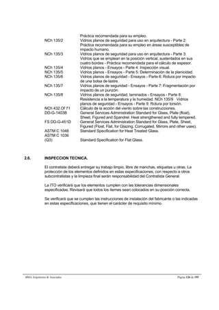 Práctica recomendada para su empleo. 
NCh 135/2 Vidrios planos de seguridad para uso en arquitectura - Parte 2: 
Práctica recomendada para su empleo en áreas susceptibles de 
impacto humano. 
NCh 135/3 Vidrios planos de seguridad para uso en arquitectura - Parte 3: 
Vidrios que se emplean en la posición vertical, sustentados en sus 
cuatro bordes - Práctica recomendada para el cálculo de espesor. 
NCh 135/4 Vidrios planos - Ensayos - Parte 4: Inspección visual. 
NCh 135/5 Vidrios planos - Ensayos - Parte 5: Determinación de la planicidad. 
NCh 135/6 Vidrios planos de seguridad - Ensayos - Parte 6: Rotura por impacto 
de una bolsa de lastre. 
NCh 135/7 Vidrios planos de seguridad - Ensayos - Parte 7: Fragmentación por 
impacto de un punzón. 
NCh 135/8 Vidrios planos de seguridad, laminados - Ensayos - Parte 8: 
Resistencia a la temperatura y la humedad. NCh 135/9 Vidrios 
planos de seguridad - Ensayos - Parte 9: Rotura por torsión. 
NCh 432.Of 71 Cálculo de la acción del viento sobre las construcciones. 
DD-G-1403B General Services Administration Standard for Glass, Plate (float), 
Sheet, Figured and Spandrel. Heat strengthened and fully tempered. 
FS DD-G-451D General Services Administration Standard for Glass, Plate, Sheet, 
Figured (Float, Flat, for Glazing, Corrugated, Mirrors and other uses). 
ASTM C 1048 Standard Specification for Heat Treated Glass. 
ASTM C 1036 
(Q3) Standard Specification for Flat Glass. 
2.6. INSPECCION TECNICA. 
El contratista deberá entregar su trabajo limpio, libre de manchas, etiquetas u otras. La 
protección de los elementos definidos en estas especificaciones, con respecto a otros 
subcontratistas y la limpieza final serán responsabilidad del Contratista General. 
La ITO verificará que los elementos cumplen con las tolerancias dimensionales 
especificadas. Revisará que todos los ítemes sean colocados en su posición correcta. 
Se verificará que se cumplen las instrucciones de instalación del fabricante o las indicadas 
en estas especificaciones, que tienen el carácter de requisito mínimo. 
BMA Arquitectos  Asociados Página 126 de 195 
 