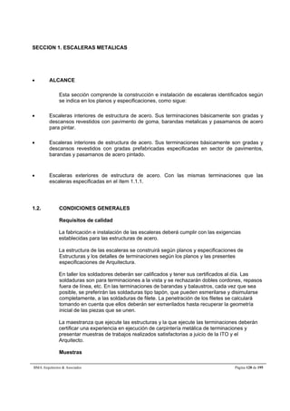SECCION 1. ESCALERAS METALICAS 
 ALCANCE 
Esta sección comprende la construcción e instalación de escaleras identificados según 
se indica en los planos y especificaciones, como sigue: 
 Escaleras interiores de estructura de acero. Sus terminaciones básicamente son gradas y 
descansos revestidos con pavimento de goma, barandas metalicas y pasamanos de acero 
para pintar. 
 Escaleras interiores de estructura de acero. Sus terminaciones básicamente son gradas y 
descansos revestidos con gradas prefabricadas especificadas en sector de pavimentos, 
barandas y pasamanos de acero pintado. 
 Escaleras exteriores de estructura de acero. Con las mismas terminaciones que las 
escaleras especificadas en el ítem 1.1.1. 
1.2. CONDICIONES GENERALES 
Requisitos de calidad 
La fabricación e instalación de las escaleras deberá cumplir con las exigencias 
establecidas para las estructuras de acero. 
La estructura de las escaleras se construirá según planos y especificaciones de 
Estructuras y los detalles de terminaciones según los planos y las presentes 
especificaciones de Arquitectura. 
En taller los soldadores deberán ser calificados y tener sus certificados al día. Las 
soldaduras son para terminaciones a la vista y se rechazarán dobles cordones, repasos 
fuera de línea, etc. En las terminaciones de barandas y balaustros, cada vez que sea 
posible, se preferirán las soldaduras tipo tapón, que pueden esmerilarse y disimularse 
completamente, a las soldaduras de filete. La penetración de los filetes se calculará 
tomando en cuenta que ellos deberán ser esmerilados hasta recuperar la geometría 
inicial de las piezas que se unen. 
La maestranza que ejecute las estructuras y la que ejecute las terminaciones deberán 
certificar una experiencia en ejecución de carpintería metálica de terminaciones y 
presentar muestras de trabajos realizados satisfactorias a juicio de la ITO y el 
Arquitecto. 
Muestras 
BMA Arquitectos  Asociados Página 128 de 195 
 