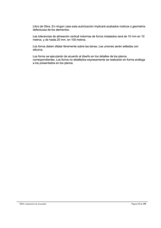 Libro de Obra. En ningún caso esta autorización implicará acabados rústicos o geometría 
defectuosa de los elementos. 
Las tolerancias de alineación vertical máximas de forros instalados será de 10 mm en 10 
metros, y de hasta 20 mm. en 100 metros. 
Los forros deben dilatar libremente sobre las lainas. Las uniones serán selladas con 
silicona. 
Los forros se ejecutarán de acuerdo al diseño en los detalles de los planos 
correspondientes. Los forros no detallados expresamente se realizarán en forma análoga 
a los presentados en los planos. 
BMA Arquitectos & Asociados Página 13 de 195 
 