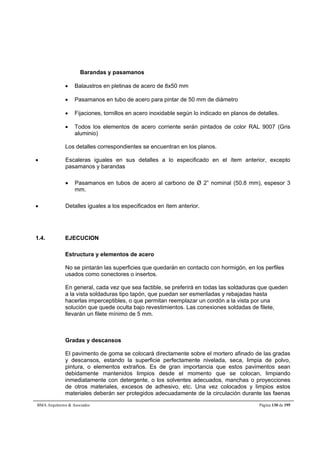 Barandas y pasamanos 
 Balaustros en pletinas de acero de 8x50 mm 
 Pasamanos en tubo de acero para pintar de 50 mm de diámetro 
 Fijaciones, tornillos en acero inoxidable según lo indicado en planos de detalles. 
 Todos los elementos de acero corriente serán pintados de color RAL 9007 (Gris 
aluminio) 
Los detalles correspondientes se encuentran en los planos. 
 Escaleras iguales en sus detalles a lo especificado en el ítem anterior, excepto 
pasamanos y barandas 
 Pasamanos en tubos de acero al carbono de Ø 2” nominal (50.8 mm), espesor 3 
mm. 
 Detalles iguales a los especificados en ítem anterior. 
1.4. EJECUCION 
Estructura y elementos de acero 
No se pintarán las superficies que quedarán en contacto con hormigón, en los perfiles 
usados como conectores o insertos. 
En general, cada vez que sea factible, se preferirá en todas las soldaduras que queden 
a la vista soldaduras tipo tapón, que puedan ser esmeriladas y rebajadas hasta 
hacerlas imperceptibles, o que permitan reemplazar un cordón a la vista por una 
solución que quede oculta bajo revestimientos. Las conexiones soldadas de filete, 
llevarán un filete mínimo de 5 mm. 
Gradas y descansos 
El pavimento de goma se colocará directamente sobre el mortero afinado de las gradas 
y descansos, estando la superficie perfectamente nivelada, seca, limpia de polvo, 
pintura, o elementos extraños. Es de gran importancia que estos pavimentos sean 
debidamente mantenidos limpios desde el momento que se colocan, limpiando 
inmediatamente con detergente, o los solventes adecuados, manchas o proyecciones 
de otros materiales, excesos de adhesivo, etc. Una vez colocados y limpios estos 
materiales deberán ser protegidos adecuadamente de la circulación durante las faenas 
BMA Arquitectos  Asociados Página 130 de 195 
 