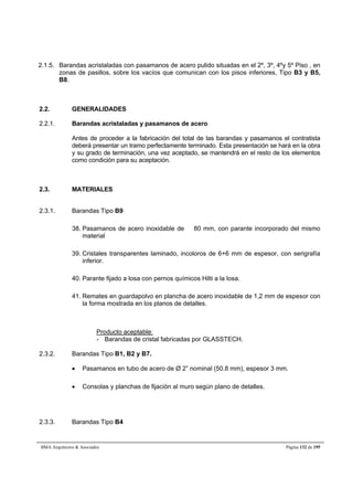 2.1.5. Barandas acristaladas con pasamanos de acero pulido situadas en el 2º, 3º, 4ºy 5º Piso , en 
zonas de pasillos, sobre los vacíos que comunican con los pisos inferiores, Tipo B3 y B5, 
B8. 
2.2. GENERALIDADES 
2.2.1. Barandas acristaladas y pasamanos de acero 
Antes de proceder a la fabricación del total de las barandas y pasamanos el contratista 
deberá presentar un tramo perfectamente terminado. Esta presentación se hará en la obra 
y su grado de terminación, una vez aceptado, se mantendrá en el resto de los elementos 
como condición para su aceptación. 
2.3. MATERIALES 
2.3.1. Barandas Tipo B9 
38. Pasamanos de acero inoxidable de  80 mm, con parante incorporado del mismo 
material 
39. Cristales transparentes laminado, incoloros de 6+6 mm de espesor, con serigrafía 
inferior. 
40. Parante fijado a losa con pernos químicos Hilti a la losa. 
41. Remates en guardapolvo en plancha de acero inoxidable de 1,2 mm de espesor con 
la forma mostrada en los planos de detalles. 
Producto aceptable: 
- Barandas de cristal fabricadas por GLASSTECH. 
2.3.2. Barandas Tipo B1, B2 y B7. 
 Pasamanos en tubo de acero de Ø 2” nominal (50.8 mm), espesor 3 mm. 
 Consolas y planchas de fijación al muro según plano de detalles. 
2.3.3. Barandas Tipo B4 
BMA Arquitectos  Asociados Página 132 de 195 
 