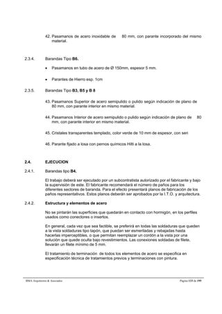 42. Pasamanos de acero inoxidable de  80 mm, con parante incorporado del mismo 
material. 
2.3.4. Barandas Tipo B6. 
 Pasamanos en tubo de acero de Ø 150mm, espesor 5 mm. 
 Parantes de Hierro esp. 1cm 
2.3.5. Barandas Tipo B3, B5 y B 8 
43. Pasamanos Superior de acero semipulido o pulido según indicación de plano de  
80 mm, con parante interior en mismo material. 
44. Pasamanos Interior de acero semipulido o pulido según indicación de plano de  80 
mm, con parante interior en mismo material. 
45. Cristales transparentes templado, color verde de 10 mm de espesor, con seri 
46. Parante fijado a losa con pernos químicos Hilti a la losa. 
2.4. EJECUCION 
2.4.1. Barandas tipo B4. 
El trabajo deberá ser ejecutado por un subcontratista autorizado por el fabricante y bajo 
la supervisión de este. El fabricante recomendará el número de paños para los 
diferentes sectores de baranda. Para el efecto presentará planos de fabricación de los 
paños representativos. Estos planos deberán ser aprobados por la I.T.O. y arquitectura. 
2.4.2. Estructura y elementos de acero 
No se pintarán las superficies que quedarán en contacto con hormigón, en los perfiles 
usados como conectores o insertos. 
En general, cada vez que sea factible, se preferirá en todas las soldaduras que queden 
a la vista soldaduras tipo tapón, que puedan ser esmeriladas y rebajadas hasta 
hacerlas imperceptibles, o que permitan reemplazar un cordón a la vista por una 
solución que quede oculta bajo revestimientos. Las conexiones soldadas de filete, 
llevarán un filete mínimo de 5 mm. 
El tratamiento de terminación de todos los elementos de acero se especifica en 
especificación técnica de tratamientos previos y terminaciones con pintura. 
BMA Arquitectos  Asociados Página 133 de 195 
 