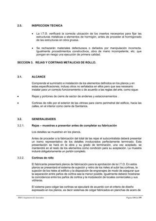 2.5. INSPECCION TECNICA 
 La I.T.O. verificará la correcta ubicación de los insertos necesarios para fijar las 
estructuras metálicas a elementos de hormigón, antes de proceder al hormigonado 
de las estructuras en obra gruesa. 
 Se rechazarán materiales defectuosos o dañados por manipulación incorrecta. 
Igualmente procedimientos constructivos, obra de mano incompetente, etc. que 
pongan en riesgo una ejecución de primera calidad. 
SECCION 3. REJAS Y CORTINAS METALICAS DE ROLLO. 
3.1. ALCANCE 
Comprende el suministro e instalación de los elementos definidos en los planos y en 
estas especificaciones, incluso otros no señalados en ellos pero que sea necesario 
instalar para un correcto funcionamiento o de acuerdo a las reglas del arte, como sigue: 
 Rejas y portones de cierre de sector de andenes y estacionamientos . 
 Cortinas de rollo por el exterior de las vitrinas para cierre perimetral del edificio, hacia las 
calles, en el interior como cierre de Sanitarios. 
3.2. GENERALIDADES 
3.2.1. Rejas – muestras a presentar antes de completar su fabricación 
Los detalles se muestran en los planos. 
Antes de proceder a la fabricación del total de las rejas el subcontratista deberá presentar 
un tramo representativo de los detalles involucrados perfectamente terminado. Esta 
presentación se hará en la obra y su grado de terminación, una vez aceptado, se 
mantendrá en el resto de los elementos como condición para su aceptación. La muestra 
incluirá obligatoriamente un portón completo. 
3.2.2. Cortinas de rollo 
El fabricante presentará planos de fabricación para la aprobación de la I.T.O. En estos 
planos se presentará el sistema de sujeción y retiro de los rieles al subir las cortinas, la 
sujeción de los rieles al edificio y la disposición de engranajes de modo de asegurar que 
la separación entre paños de cortina sea la menor posible. Igualmente deberá mostrarse 
la coincidencia entre los paños de cortina y la modulación de locales comerciales y sus 
vidrieras. 
El sistema para colgar las cortinas se ejecutará de acuerdo con el criterio de diseño 
expresado en los planos, es decir sistemas de colgar fabricados en planchas de acero de 
BMA Arquitectos  Asociados Página 134 de 195 
 