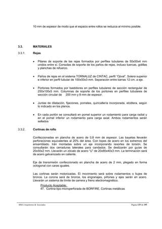 10 mm de espesor de modo que el espacio entre rollos se reduzca al mínimo posible. 
3.3. MATERIALES 
3.3.1. Rejas 
 Pilares de soporte de las rejas formados por perfiles tubulares de 50x50x4 mm 
unidos entre sí. Consolas de soporte de los paños de rejas, incluso tuercas, golillas 
y planchas de refuerzo. 
 Paños de rejas en el sistema TORNALUZ de CINTAC, perfil “Ojival”. Solera superior 
e inferior en perfil tubular de 100x50x3 mm. Separación entre barras 12 cm. a eje. 
 Portones formados por bastidores en perfiles tubulares de sección rectangular de 
250x100x5 mm. Columnas de soporte de los portones en perfiles tubulares de 
sección circular de  200 mm y 8 mm de espesor. 
 Juntas de dilatación, fijaciones, pomeles, quincallería incorporada, etcétera, según 
lo indicado en los planos. 
 En cada portón se consultará en pomel superior un rodamiento para carga radial y 
en el pomel inferior un rodamiento para carga axial. Ambos rodamientos serán 
sellados 
3.3.2. Cortinas de rollo 
Confeccionadas en plancha de acero de 0,8 mm de espesor. Las bayetas llevarán 
perforaciones equivalentes al 20% del área. Con topes de acero en los extremos del 
ensamblado. Irán montadas sobre un eje incorporando resortes de torsión. Se 
consultarán dos cerraduras laterales para candados. Se deslizarán por guías de 
20x50x2 mm. Llevarán un zócalo de acero “U” de 20x80x40x3 mm. La terminación será 
de acero galvanizado en caliente. 
Eje de transmisión confeccionado en plancha de acero de 2 mm, plegado en forma 
octogonal con caras iguales. 
Las cortinas serán motorizadas. El movimiento será sobre rodamientos o bujes de 
bronce. La corona será de bronce, los engranajes, piñones y ejes serán en acero. 
Llevarán un sistema de límite de carrera y freno electromagnético. 
Producto Aceptable: 
47. Cortina tipo microperforada de BORFIRE, Cortinas metálicas 
BMA Arquitectos  Asociados Página 135 de 195 
 