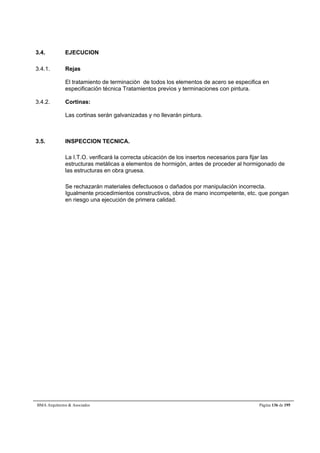 3.4. EJECUCION 
3.4.1. Rejas 
El tratamiento de terminación de todos los elementos de acero se especifica en 
especificación técnica Tratamientos previos y terminaciones con pintura. 
3.4.2. Cortinas: 
Las cortinas serán galvanizadas y no llevarán pintura. 
3.5. INSPECCION TECNICA. 
La I.T.O. verificará la correcta ubicación de los insertos necesarios para fijar las 
estructuras metálicas a elementos de hormigón, antes de proceder al hormigonado de 
las estructuras en obra gruesa. 
Se rechazarán materiales defectuosos o dañados por manipulación incorrecta. 
Igualmente procedimientos constructivos, obra de mano incompetente, etc. que pongan 
en riesgo una ejecución de primera calidad. 
BMA Arquitectos  Asociados Página 136 de 195 
 