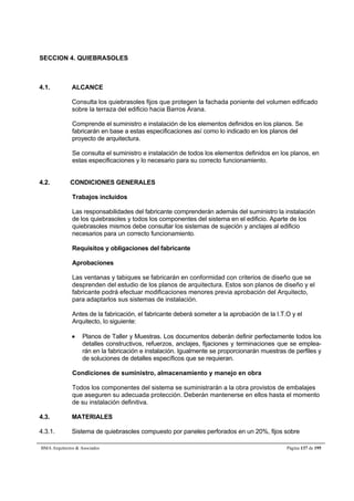 SECCION 4. QUIEBRASOLES 
4.1. ALCANCE 
Consulta los quiebrasoles fijos que protegen la fachada poniente del volumen edificado 
sobre la terraza del edificio hacia Barros Arana. 
Comprende el suministro e instalación de los elementos definidos en los planos. Se 
fabricarán en base a estas especificaciones así como lo indicado en los planos del 
proyecto de arquitectura. 
Se consulta el suministro e instalación de todos los elementos definidos en los planos, en 
estas especificaciones y lo necesario para su correcto funcionamiento. 
4.2. CONDICIONES GENERALES 
Trabajos incluidos 
Las responsabilidades del fabricante comprenderán además del suministro la instalación 
de los quiebrasoles y todos los componentes del sistema en el edificio. Aparte de los 
quiebrasoles mismos debe consultar los sistemas de sujeción y anclajes al edificio 
necesarios para un correcto funcionamiento. 
Requisitos y obligaciones del fabricante 
Aprobaciones 
Las ventanas y tabiques se fabricarán en conformidad con criterios de diseño que se 
desprenden del estudio de los planos de arquitectura. Estos son planos de diseño y el 
fabricante podrá efectuar modificaciones menores previa aprobación del Arquitecto, 
para adaptarlos sus sistemas de instalación. 
Antes de la fabricación, el fabricante deberá someter a la aprobación de la I.T.O y el 
Arquitecto, lo siguiente: 
 Planos de Taller y Muestras. Los documentos deberán definir perfectamente todos los 
detalles constructivos, refuerzos, anclajes, fijaciones y terminaciones que se emplea-rán 
en la fabricación e instalación. Igualmente se proporcionarán muestras de perfiles y 
de soluciones de detalles específicos que se requieran. 
Condiciones de suministro, almacenamiento y manejo en obra 
Todos los componentes del sistema se suministrarán a la obra provistos de embalajes 
que aseguren su adecuada protección. Deberán mantenerse en ellos hasta el momento 
de su instalación definitiva. 
4.3. MATERIALES 
4.3.1. Sistema de quiebrasoles compuesto por paneles perforados en un 20%, fijos sobre 
BMA Arquitectos  Asociados Página 137 de 195 
 