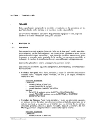 SECCION 1. QUINCALLERÍA 
 ALCANCE 
Esta especificación comprende la provisión e instalación de la quincallería en las 
puertas indicadas en los planos y en el cuadro de puertas y quincallería. 
La quincallería indicada en los cuadros de puertas está agrupada en sets, según se 
establece al final de esta sección, en su parte Ejecución. 
1.2. MATERIALES 
1.2.1. Cerraduras 
Cerraduras de embutir provistas de cerrojo (salvo las de libre paso), pestillo reversible y 
accionadas con manilla. Fabricadas con sus componentes interiores en acero con un 
tratamiento anticorrosivo electrolítico, y sus elementos metálicos exteriores en acero 
bronceado o cromado según acabado de la manilla. Las cerraduras permitirán la 
instalación de manillas de otros fabricantes, con cuadradillos para vástagos estándar. 
Las manillas y bocallaves estarán unidas por una guarnición común. 
Las cerraduras tendrán los siguientes componentes, terminaciones y combinaciones de 
funcionamiento: 
 Cerradura libre paso. Placa frente, cerradero, y todos sus elementos expuestos en 
acabado cromo. Picaporte simple, reversible, sin llave y sin seguro. Backset no 
inferior a 40 mm. 
Productos aceptables: 
Cerraduras: 
- modelo 1046 de SCANAVINI 
- modelo EMB-202-PS de ODIS 
- modelo Mediana de AGB (ITALINNEA) 
Manillas: 
- Serie 933 B, acabado cromo de METALLINEA (ITALINNEA) 
- modelo POLO 321, acabado cromo de MARTINELLI (DUCASSE 
COMERCIAL LTDA.) 
 Cerradura de Accesos. Placa frente, cerradero, y todos sus elementos expuestos 
en acabado cromo. Cerradura con cilindro monoblock antitaladro, accionable por el 
exterior con llave y con pomo por el interior, con un mínimo de dos cerrojos 
cilíndricos giratorios antisierra y pestillo reversible. Backset no inferior a 80 mm. 
Manilla y guarnición sólo por el interior y sólo bocallave por el exterior. 
Productos aceptables: 
Cerraduras: 
- modelo 1180 de SCANAVINI 
BMA Arquitectos  Asociados Página 140 de 195 
 