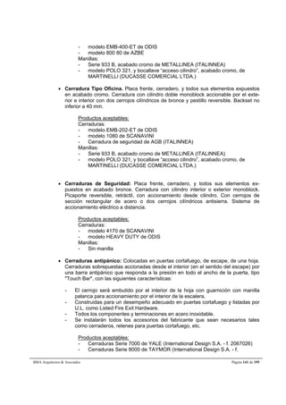 - modelo EMB-400-ET de ODIS 
- modelo 800 80 de AZBE 
Manillas: 
- Serie 933 B, acabado cromo de METALLINEA (ITALINNEA) 
- modelo POLO 321, y bocallave “acceso cilindro”, acabado cromo, de 
MARTINELLI (DUCASSE COMERCIAL LTDA.) 
 Cerradura Tipo Oficina. Placa frente, cerradero, y todos sus elementos expuestos 
en acabado cromo. Cerradura con cilindro doble monoblock accionable por el exte-rior 
e interior con dos cerrojos cilíndricos de bronce y pestillo reversible. Backset no 
inferior a 40 mm. 
Productos aceptables: 
Cerraduras: 
- modelo EMB-202-ET de ODIS 
- modelo 1080 de SCANAVINI 
- Cerradura de seguridad de AGB (ITALINNEA) 
Manillas: 
- Serie 933 B, acabado cromo de METALLINEA (ITALINNEA) 
- modelo POLO 321, y bocallave “acceso cilindro”, acabado cromo, de 
MARTINELLI (DUCASSE COMERCIAL LTDA.) 
 Cerraduras de Seguridad: Placa frente, cerradero, y todos sus elementos ex-puestos 
en acabado bronce. Cerradura con cilindro interior o exterior monoblock. 
Picaporte reversible, retráctil, con accionamiento desde cilindro. Con cerrojos de 
sección rectangular de acero o dos cerrojos cilíndricos antisierra. Sistema de 
accionamiento eléctrico a distancia. 
Productos aceptables: 
Cerraduras: 
- modelo 4170 de SCANAVINI 
- modelo HEAVY DUTY de ODIS 
Manillas: 
- Sin manilla 
 Cerraduras antipánico: Colocadas en puertas cortafuego, de escape, de una hoja. 
Cerraduras sobrepuestas accionadas desde el interior (en el sentido del escape) por 
una barra antipánico que responda a la presión en todo el ancho de la puerta, tipo 
Touch Bar, con las siguientes características: 
- El cerrojo será embutido por el interior de la hoja con guarnición con manilla 
palanca para accionamiento por el interior de la escalera. 
- Construidas para un desempeño adecuado en puertas cortafuego y listadas por 
U.L. como Listed Fire Exit Hardware. 
- Todos los componentes y terminaciones en acero inoxidable. 
- Se instalarán todos los accesorios del fabricante que sean necesarios tales 
como cerraderos, retenes para puertas cortafuego, etc. 
Productos aceptables: 
- Cerraduras Serie 7000 de YALE (International Design S.A. - f. 2067026) 
- Cerraduras Serie 8000 de TAYMOR (International Design S.A. - f. 
BMA Arquitectos  Asociados Página 141 de 195 
 