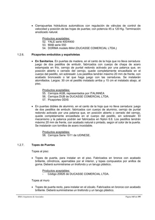  Cierrapuertas hidráulicos automáticos con regulación de válvulas de control de 
velocidad y posición de las hojas de puertas; con potencia 45 a 120 Kg. Terminación 
anodizado natural. 
Productos aceptables: 
52. YALE serie 400/4400 
53. MAB serie 550 
54. DORMA modelo MA4 (DUCASSE COMERCIAL LTDA.) 
1.2.6. Picaportes embutidos y españoletas 
 En Sanitarios. En puertas de madera, en el canto de la hoja que no lleva cerradura: 
juego de dos pestillos de embutir, fabricados con cuerpo de chapa de acero 
estampada en frío, cerrojo de puntal redondo activado por una palanca que, en 
posición abierto o cerrado del cerrojo, quede completamente encasillada en el 
cuerpo del pestillo, sin sobresalir. Los pestillos tendrán máximo 20 mm de frente, con 
acabado bronceado o tal que haga juego con las cerraduras. Se instalarán 
atornillados. Largos: 30 cm el pestillo instalado arriba y 15 cm el instalado abajo, al 
piso. 
Productos aceptables: 
55. Cerrojos AGB, representados por ITALINNEA 
56. Cerrojos DUB de DUCASSE COMERCIAL LTDA. 
57. Picaportes ODIS 
 En puertas dobles de aluminio, en el canto de la hoja que no lleva cerradura: juego 
de dos pestillos de embutir, fabricados con cuerpo de aluminio, cerrojo de puntal 
redondo activado por una palanca que, en posición abierto o cerrado del cerrojo, 
quede completamente encasillada en el cuerpo del pestillo, sin sobresalir. El 
mecanismo y la palanca podrán ser fabricados en Nylon 6.6. Los pestillos tendrán 
máximo 20 mm de frente, con acabado natural o pintado, según el color de la puerta. 
Se instalarán con tornillos de acero inoxidable. 
Productos aceptables: 
58. Cerrojos Serie 1911 de UDINESE. 
1.2.7. Topes de Puertas 
Topes al piso: 
 Topes de puerta, para instalar en el piso. Fabricados en bronce con acabado 
brillante, cilíndricos, apernables por el interior, y topes compuestos por anillos de 
goma. Deberá suministrarse un tirafondo y un tarugo plástico. 
Productos aceptables: 
- Código 20826 de DUCASSE COMERCIAL LTDA. 
Topes al muro 
 Topes de puerta recto, para instalar en el zócalo. Fabricados en bronce con acabado 
brillante. Deberá suministrarse un tirafondo y un tarugo plástico. 
BMA Arquitectos  Asociados Página 143 de 195 
 