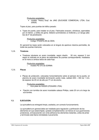 Productos aceptables: 
 modelo “Heavy Duty” de JING (DUCASSE COMERCIAL LTDA. Cod. 
20928) 
Topes al piso, para puertas de tráfico pesado: 
 Topes de puerta, para instalar en el piso. Fabricados enacero, cilíndricos, apernables 
por el interior, y anillos de goma. Deberá suministrarse un tirafondo y un tarugo plás-tico 
de 4” de penetración. 
Productos aceptables: 
- Código TP200FE-ZN de ODIS. 
En general los topes serán colocados en el ángulo de apertura máxima permisible, de 
todas las puertas interiores. 
1.2.8. Tiradores 
 Tiradores tubulares en acero inoxidable, según diseño  50 mm, espesor 2 mm 
según lo indicado en el plano de estándares de puertas correspondiente, instalados 
en el marco a ambos lados de cada hoja. 
Productos aceptables: 
- modelo PD 375 de DORMA 
1.2.9. Placas 
 Placas de protección, colocadas horizontalmente sobre el peinazo de la puerta, en 
plancha de acero inoxidable terminación pulido mate, calidad AISI – 304 de 1 mm. 
de espesor de 20 cm de alto por 71 cm de ancho. 
Productos aceptables: 
- Kick plate de HAGER (POGARE LTDA) 
 Fijación con tornillos de acero inoxidable cabeza Phillips, cada 20 cm a lo largo de 
sus bordes. 
1.3. EJECUCION. 
La quincallería se entregará limpia, aceitada y en correcto funcionamiento. 
La quincallería en general debe ser instalada para regulación y perforación de los 
elementos en que estará fijada, quitada completamente o al menos en sus guarniciones 
protectoras, enmascarando con cinta adhesiva los elementos restantes, antes de pintar 
y terminada esta faena reinstalada nuevamente. 
BMA Arquitectos  Asociados Página 144 de 195 
 