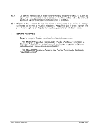 1.3.3. Los pomeles irán soldados, la pieza inferior al marco y la superior a la hoja. Se cuidará de 
lograr una buena penetración de la soldadura sin dañar ambas partes. Se terminará 
galleteando y puliendo correctamente los cordones de soldadura. 
1.3.5. Preparar la losa o radier de piso para recibir el cierrapuertas o su chasis de montaje, 
ejecutando los insertos o refuerzos necesarios. Asegurarse que el pivote superior está 
perfectamente a plomo con el eje del cierrapuertas. Ajustar a la velocidad conveniente. 
 NORMAS Y ENSAYES 
Son parte integrante de estas especificaciones las siguientes normas: 
- NCh 446.Of77 Arquitectura y Construcción - Puertas y Ventanas -Terminología y 
Clasificación. ( aplicable en lo relacionado a la terminología con que se designan las 
partes de puertas y marcos en esta especificación ). 
- NCh 345ch.Of68 Cerraduras Tubulares para Puertas. Terminología, Clasificación y 
Requisitos Generales. 
BMA Arquitectos  Asociados Página 145 de 195 
 