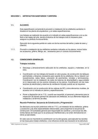 SECCION 1. ARTEFACTOS SANITARIOS Y GRIFERÍA 
1.1. ALCANCE. 
Esta especificación comprende la provisión e instalación de los artefactos sanitarios in-dicados 
en los planos de arquitectura, y en estas especificaciones. 
Los trabajos se realizarán de acuerdo a lo indicado en estas especificaciones y en su de-fecto 
a las reglas del arte, siendo el alcance de los trabajos todo lo necesario para 
asegurar su perfecto funcionamiento. 
Ejecución de la siguiente partida en cada uno de los recintos de baños y salas de aseo y 
colación: 
1.1.1. Provisión e instalación de los artefactos sanitarios indicados en los planos, incluso todos 
los accesorios, grifería, fittings, etc., necesarios para un correcto funcionamiento. 
1.2. CONDICIONES GENERALES 
Trabajos incluidos 
 Descarga y almacenamiento adecuado de los artefactos, equipos y materiales, en la 
obra. 
 Coordinación con los trabajos de trazado en obra gruesa, de construcción de tabiques 
perimetrales y refuerzos necesarios para soporte de los artefactos. De su relación con 
revestimientos, cielos falsos, colocación de pavimentos, remates y terminaciones. 
Coordinación con la instalación de redes de tuberías de alcantarillado y agua potable 
en lo relacionado con los centros indicados en los planos. Coordinación con las insta-laciones 
de electricidad y sistemas de ventilación forzada cuando así se requieran. 
 Coordinación con la construcción de los cabinas de WC y otros elementos muebles, de 
acuerdo con lo indicado en planos y especificaciones. 
 Poner a disposición de la I.T.O., cuando sea requerido, el personal y elementos para la 
inspección de trazado general de colocación de artefactos, en sus diferentes etapas de 
instalación o al término de ellas. 
Reunión Preliminar. Secuencia de Construcción y Programación 
Se efectuará una reunión preliminar entre la I.T.O. y el instalador de los artefactos, grifería 
y accesorios y de otras especialidades relacionadas, para programar la secuencia de 
construcción. El Contratista general será responsable de coordinar y sincronizar las dife-rentes 
faenas de modo que no se produzcan interferencias y se eviten demoliciones en 
obras ya ejecutadas. 
En este caso es importante la coordinación con la obra gruesa, para ejecutar los recortes 
en las losas para instalar artefactos, o los refuerzos donde sea necesario en la estructura 
BMA Arquitectos  Asociados Página 147 de 195 
 
