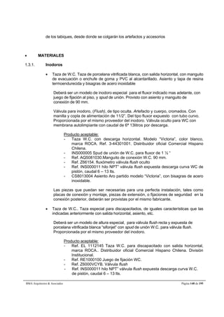 de los tabiques, desde donde se colgarán los artefactos y accesorios 
 MATERIALES 
1.3.1. Inodoros 
 Taza de W.C. Taza de porcelana vitrificada blanca, con salida horizontal, con manguito 
de evacuación o enchufe de goma y PVC al alcantarillado. Asiento y tapa de resina 
termoendurecida y bisagras de acero inoxidable 
Deberá ser un modelo de inodoro especial para el fluxor indicado mas adelante, con 
juego de fijación al piso, y spud de unión. Provisto con asiento y manguito de 
conexión de 90 mm. 
Válvula para inodoro, (Flush), de tipo oculta. Artefacto y cuerpo, cromados. Con 
manilla y copla de alimentación de 11/2”. Del tipo fluxor expuesto con tubo curvo. 
Proporcionada por el mismo proveedor del inodoro. Válvula oculto para WC con 
membrana autolimpiante con caudal de 6ª 13litros por descarga. 
Producto aceptable: 
- Taza W.C. con descarga horizontal. Modelo “Victoria”, color blanco, 
marca ROCA. Ref. 3-44301001. Distribuidor oficial Comercial Hispano 
Chilena. 
- INS000005 Spud de unión de W.C. para fluxor de 1 ½ “ 
- Ref. AQ5081030.Manguito de conexión W.C. 90 mm. 
- Ref. Z66154. fluxómetro válvula flush oculto 
- Ref. INS000011 hilo NPT” válvula flush expuesta descarga curva WC de 
pistón, caudal 6 – 13 lts. 
- CS8013004 Asiento Aro partido modelo “Victoria”, con bisagras de acero 
inoxidable. 
Las piezas que puedan ser necesarias para una perfecta instalación, tales como 
placas de conexión y montaje, piezas de extensión, o fijaciones de seguridad en la 
conexión posterior, deberán ser provistas por el mismo fabricante. 
 Taza de W.C.. Taza especial para discapacitados, de iguales características que las 
indicadas anteriormente con salida horizontal, asiento, etc. 
Deberá ser un modelo de altura especial, para válvula flush recta y expuesta de 
porcelana vitrificada blanca “sifonjet” con spud de unión W.C. para válvula flush. 
Proporcionada por el mismo proveedor del inodoro. 
Producto aceptable: 
- Ref. EL 1112145 Taza W.C. para discapacitado con salida horizontal, 
marca ROCA.. Distribuidor oficial Comercial Hispano Chilena. División 
Institucional. 
- Ref. RE1000100 Juego de fijación WC. 
- Ref. Z6000VCYB. Válvula flush 
- Ref. INS000011 hilo NPT” válvula flush expuesta descarga curva W.C. 
de pistón, caudal 6 – 13 lts. 
BMA Arquitectos  Asociados Página 148 de 195 
 